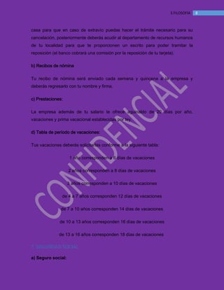 MANUAL DE BIENVENIDA EL MANTEQUILLON
83.FILOSOFÍA
casa para que en caso de extravío puedas hacer el trámite necesario para su
cancelación, posteriormente deberás acudir al departamento de recursos humanos
de tu localidad para que te proporcionen un escrito para poder tramitar la
reposición (el banco cobrará una comisión por la reposición de tu tarjeta).
b) Recibos de nómina
Tu recibo de nómina será enviado cada semana y quincena a la empresa y
deberás regresarlo con tu nombre y firma.
c) Prestaciones:
La empresa además de tu salario te ofrece aguinaldo de 20 días por año,
vacaciones y prima vacacional establecidas por ley.
d) Tabla de período de vacaciones:
Tus vacaciones deberás solicitarlas conforme a la siguiente tabla:
1 año corresponden a 6 días de vacaciones
2 años corresponden a 8 días de vacaciones
3 años corresponden a 10 días de vacaciones
de 4 a 7 años corresponden 12 días de vacaciones
de 7 a 10 años corresponden 14 días de vacaciones
de 10 a 13 años corresponden 16 días de vacaciones
de 13 a 16 años corresponden 18 días de vacaciones
7. SEGURIDAD SOCIAL
a) Seguro social:
 