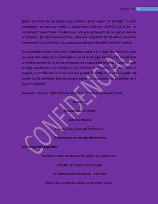 MANUAL DE BIENVENIDA EL MANTEQUILLON
93.FILOSOFÍA
Desde el primer día de ingreso a la empresa, se te registra en el Seguro Social,
este registro se hace por medio de enlace electrónico con el IMSS, por lo que no
se manejan hojas Rosas. Tendrás que pedir una carta patronal (la cual se elabora
en el Depto. De Recursos Humanos), para que te puedas dar de alta en la clínica
más cercana a tu domicilio, esto es para que tengas derecho a atención médica.
Es importante cuando faltes por enfermedad avisar a tu Subgerente en Turno para
que este informado de tu enfermedad y no se te de baja. Para que no ocurra esto
el médico general de tu clínica te expide una incapacidad (original y copia) la cuál
tendrás que mandar a la empresa o a las oficinas de Recursos Humanos, dejar la
original y quedarte con la copia para que puedas cobrarla en el banco a partir del
cuarto día de expedida. Solo se pueden cobrar las incapacidades expedidas de 4
días en adelante.
Servicios a los que tienes derecho al estar registrado en el seguro social:
- Guarderías
- Prestaciones en dinero
- Servicio Médico
- Ayuda para gastos de Matrimonio
- Prestaciones en caso de fallecimiento
b) Trabajar con seguridad:
También existen situaciones de peligro las cuales son:
- Estado de Gravidez (embarazo)
- Enfermedades contagiosas, o alergias
Para evitar accidentes debes de aprender a usar:
 