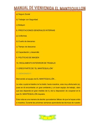 4
a) Seguro Social
b) Trabajar con Seguridad
c) Botiquín
8. PRESTACIONES GENERALES INTERNAS
a) Uniformes
b) Cuarto de descanso
c) Tiempo de descanso
d) Capacitación y desarrollo
9. POLÍTICAS DE IMAGEN
10. REGLAMENTO INTERIROR DE TRABAJO
11.ERES PARTE DE “EL MANTEQUILLÓN”
¡¡¡BIENVENIDO!!!
Bienvenido al equipo de EL MANTEQUILLÓN…
La vida o quizá el destino te ha traído hacia nosotros, eres muy afortunado (a),
pues en él encontrarás un gran ambiente y un buen equipo de trabajo, claro
que eso depende en gran medida de ti y de tu disposición de cooperar en lo
que EL MANTEQUILLÓN requiere.
Esta nota es una manera de decirte que estamos felices de que te hayas unido
a nosotros. Durante las próximas semanas aprenderás las técnicas de nuestro
 
