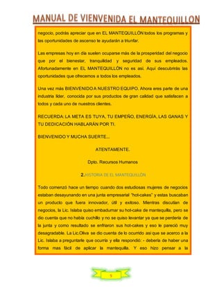 5
negocio, podrás apreciar que en EL MANTEQUILLÓN todos los programas y
las oportunidades de ascenso te ayudarán a triunfar.
Las empresas hoy en día suelen ocuparse más de la prosperidad del negocio
que por el bienestar, tranquilidad y seguridad de sus empleados.
Afortunadamente en EL MANTEQUILLÓN no es así. Aquí descubrirás las
oportunidades que ofrecemos a todos los empleados.
Una vez más BIENVENIDO A NUESTRO EQUIPO. Ahora eres parte de una
industria líder, conocida por sus productos de gran calidad que satisfacen a
todos y cada uno de nuestros clientes.
RECUERDA: LA META ES TUYA, TU EMPEÑO, ENERGÍA, LAS GANAS Y
TU DEDICACIÓN HABLARÁN POR TI.
BIENVENIDO Y MUCHA SUERTE...
ATENTAMENTE.
Dpto. Recursos Humanos
2.HISTORIA DE EL MANTEQUILLÒN
Todo comenzó hace un tiempo cuando dos estudiosas mujeres de negocios
estaban desayunando en una junta empresarial “hot-cakes” y estas buscaban
un producto que fuera innovador, útil y exitoso. Mientras discutían de
negocios, la Lic. Islaba quiso embadurnar su hot-cake de mantequilla, pero se
dio cuenta que no había cuchillo y no se quiso levantar ya que se perdería de
la junta y como resultado se enfriaron sus hot-cakes y eso le pareció muy
desagradable. La Lic.Oliva se dio cuenta de lo ocurrido asi que se acerco a la
Lic. Islaba a preguntarle que ocurría y ella respondió: - debería de haber una
forma mas fácil de aplicar la mantequilla. Y eso hizo pensar a la
 