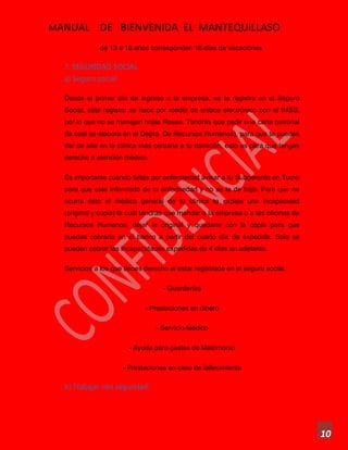 MANUAL DE BIENVENIDA EL MANTEQUILLASO
10
de 13 a 16 años corresponden 18 días de vacaciones
7. SEGURIDAD SOCIAL
a) Seguro social:
Desde el primer día de ingreso a la empresa, se te registra en el Seguro
Social, este registro se hace por medio de enlace electrónico con el IMSS,
por lo que no se manejan hojas Rosas. Tendrás que pedir una carta patronal
(la cual se elabora en el Depto. De Recursos Humanos), para que te puedas
dar de alta en la clínica más cercana a tu domicilio, esto es para que tengas
derecho a atención médica.
Es importante cuando faltes por enfermedad avisar a tu Subgerente en Turno
para que este informado de tu enfermedad y no se te de baja. Para que no
ocurra esto el médico general de tu clínica te expide una incapacidad
(original y copia) la cuál tendrás que mandar a la empresa o a las oficinas de
Recursos Humanos, dejar la original y quedarte con la copia para que
puedas cobrarla en el banco a partir del cuarto día de expedida. Solo se
pueden cobrar las incapacidades expedidas de 4 días en adelante.
Servicios a los que tienes derecho al estar registrado en el seguro social:
- Guarderías
- Prestaciones en dinero
- Servicio Médico
- Ayuda para gastos de Matrimonio
- Prestaciones en caso de fallecimiento
b) Trabajar con seguridad:
 