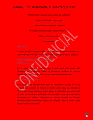 MANUAL DE BIENVENIDA EL MANTEQUILLASO
11
También existen situaciones de peligro las cuales son:
- Estado de Gravidez (embarazo)
- Enfermedades contagiosas, o alergias
Para evitar accidentes debes de aprender a usar:
-Máquina de mantequilla
-Empacadora
c) Botiquín:
En caso de algún accidente dentro de la empresa avisar de inmediato a tu
Jefe Inmediato. Deberás conocer las salidas de emergencia de la empresa.
8. PRESTACIONES GENERALES INTERNAS
a) Uniformes
Se te proporcionará un uniforme con el cual podrá desempeñar más
fácilmente tus actividades. Todos los empleados recibirán un uniforme
(firmando un recibo), que consiste en: un overol completo color rojo.
b) El cuarto de descanso
Este cuarto esta acondicionado para los descansos, ya que en el se
encuentra el comedor, los lockers en donde podrás dejar tus mochilas, la
TV y Videos de entrenamiento que te pasara tu entrenador para que tengas
un mejor conocimiento y desempeño para tu trabajo, y por último también se
encuentran los tableros informativos en donde personal de recursos
humanos manda información acerca de Nóminas, IMSS y avisos sobre
algunos artículos de interés.
 