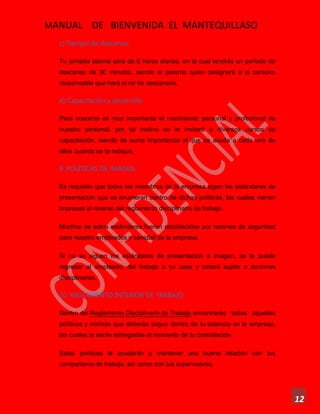 MANUAL DE BIENVENIDA EL MANTEQUILLASO
12
c) Tiempo de descanso:
Tu jornada laboral será de 8 horas diarias, en la cual tendrás un período de
descanso de 30 minutos, siendo el gerente quien designará a la persona
responsable que hará el rol de descansos.
d) Capacitación y desarrollo
Para nosotros es muy importante el crecimiento personal y profesional de
nuestro personal, por tal motivo se te invitará a diversos cursos de
capacitación, siendo de suma importancia el que se acuda a cada uno de
ellos cuando se te indique.
9. POLÍTICAS DE IMAGEN
Es requisito que todos los miembros de la empresa sigan los estándares de
presentación que se enumeran dentro de dichas políticas, las cuales vienen
impresas al reverso del reglamento disciplinario de trabajo.
Muchos de estos estándares fueron establecidos por razones de seguridad
para nuestro empleados y sanidad de la empresa.
Si no se siguen los estándares de presentación e imagen, se le puede
regresar al empleado, del trabajo a su casa y estará sujeto a acciones
disciplinarias.
10. REGLAMENTO INTERIOR DE TRABAJO
Dentro del Reglamento Disciplinario de Trabajo encontrarás todas aquellas
políticas y normas que deberás seguir dentro de tu estancia en la empresa,
las cuales te serán entregadas al momento de tu contratación.
Estas políticas te ayudarán a mantener una buena relación con tus
compañeros de trabajo, así como con tus supervisores.
 