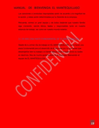 MANUAL DE BIENVENIDA EL MANTEQUILLASO
13
Las sanciones a conductas inapropiadas serán de acuerdo a la magnitud de
la acción, y estas serán determinadas por tu Gerente de la empresa.
Recuerda, somos un gran equipo y de todos depende que nuestra familia
siga creciendo, siendo éticos, leales y responsables tanto en nuestra
estancia de trabajo, así como en nuestro mundo exterior.
11. YA ERES UNA PARTE FUNDAMENTAL DE “EL MANTEQUILLÓN”
Desde de tu primer día de trabajo en EL MANTEQUILLÓN vas a hacer una
pieza fundamental para el desarrollo de la empresa por lo que tienes que
desempeñar bien tu trabajo y si tienes alguna duda o sugerencia no dudes
en decirnos. Nos da mucho gusto tenerte en la empresa. Bienvenido al
equipo de EL MANTEQULLON.
 