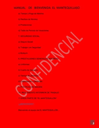 MANUAL DE BIENVENIDA EL MANTEQUILLASO
3
a) Tiempo y Pago de Nómina
b) Recibos de Nómina
c) Prestaciones
d) Tabla de Periodo de Vacaciones
7. SEGURIDAD SOCIAL
a) Seguro Social
b) Trabajar con Seguridad
c) Botiquín
8. PRESTACIONES GENERALES INTERNAS
a) Uniformes
b) Cuarto de descanso
c) Tiempo de descanso
d) Capacitación y desarrollo
9. POLÍTICAS DE IMAGEN
10. REGLAMENTO INTERIROR DE TRABAJO
11.ERES PARTE DE “EL MANTEQUILLÓN”
¡¡¡BIENVENIDO!!!
Bienvenido al equipo de EL MANTEQUILLÓN…
 