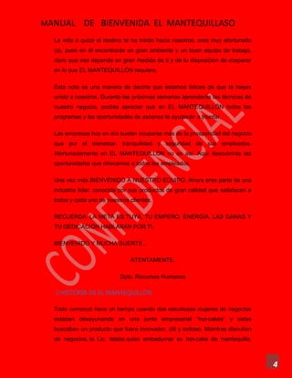 MANUAL DE BIENVENIDA EL MANTEQUILLASO
4
La vida o quizá el destino te ha traído hacia nosotros, eres muy afortunado
(a), pues en él encontrarás un gran ambiente y un buen equipo de trabajo,
claro que eso depende en gran medida de ti y de tu disposición de cooperar
en lo que EL MANTEQUILLÓN requiere.
Esta nota es una manera de decirte que estamos felices de que te hayas
unido a nosotros. Durante las próximas semanas aprenderás las técnicas de
nuestro negocio, podrás apreciar que en EL MANTEQUILLÓN todos los
programas y las oportunidades de ascenso te ayudarán a triunfar.
Las empresas hoy en día suelen ocuparse más de la prosperidad del negocio
que por el bienestar, tranquilidad y seguridad de sus empleados.
Afortunadamente en EL MANTEQUILLÓN no es así. Aquí descubrirás las
oportunidades que ofrecemos a todos los empleados.
Una vez más BIENVENIDO A NUESTRO EQUIPO. Ahora eres parte de una
industria líder, conocida por sus productos de gran calidad que satisfacen a
todos y cada uno de nuestros clientes.
RECUERDA: LA META ES TUYA, TU EMPEÑO, ENERGÍA, LAS GANAS Y
TU DEDICACIÓN HABLARÁN POR TI.
BIENVENIDO Y MUCHA SUERTE...
ATENTAMENTE.
Dpto. Recursos Humanos
2.HISTORIA DE EL MANTEQUILLÒN
Todo comenzó hace un tiempo cuando dos estudiosas mujeres de negocios
estaban desayunando en una junta empresarial “hot-cakes” y estas
buscaban un producto que fuera innovador, útil y exitoso. Mientras discutían
de negocios, la Lic. Islaba quiso embadurnar su hot-cake de mantequilla,
 