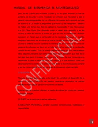 MANUAL DE BIENVENIDA EL MANTEQUILLASO
5
pero se dio cuenta que no había cuchillo y no se quiso levantar ya que se
perdería de la junta y como resultado se enfriaron sus hot-cakes y eso le
pareció muy desagradable. La Lic. Oliva se dio cuenta de lo ocurrido asi que
se acerco a la Lic. Islaba a preguntarle que ocurría y ella respondió: - debería
de haber una forma mas fácil de aplicar la mantequilla. Y eso hizo pensar
a la Lic. Oliva. Unos días después volvió a pasar algo parecido y se les
ocurrió la idea de innovar la forma en que se unta la mantequilla. Primero
pensaron en hacer que el contenedor de la mantequilla tuviera un cuchillo
integrado pero iba a ser lo mismo ya que el cuchillo se tenia que lavar. Se les
ocurrió la brillante idea de contener la mantequilla en un envase en forma de
pegamento adhesivo, es decir, en un tubo del cual va saliendo la mantequilla
cuando le das vuelta. Todo el mundo pensó que esta era una descabellada
idea; algunos pensaron que sería mala idea, otros pensaron que esto iba a
ser algo loco pero innovador y que iba a tener éxito. Asi que comenzaron a
desarrollar la idea a costa de todas las criticas y lo que empezó como una
idea loca terminó siendo el invento del año. Todo el mundo la quería comprar
y así fue como rompió todas las barreras de innovación y del mercado.
3.FILOSOFÍA
Nuestra empresa esta basada en la Misión de contribuir al desarrollo de la
marca EL MANTEQUILLÓN en México, ofreciendo productos de calidad
siendo la mejor opción para el consumidor; el cliente.
Satisfacción de nuestros clientes, a través de calidad en productos, precios,
servicio e imagen.
CLIENTE; es la razón de nuestros esfuerzos.
EXCELENCIA PERSONAL; ampliar nuestros conocimientos, habilidades y
capacidades.
 