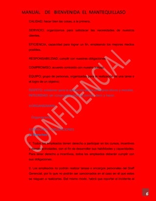 MANUAL DE BIENVENIDA EL MANTEQUILLASO
6
CALIDAD; hacer bien las cosas, a la primera.
SERVICIO; organizarnos para satisfacer las necesidades de nuestros
clientes.
EFICIENCIA, capacidad para lograr un fin, empleando los mejores medios
posibles.
RESPONSABILIDAD; cumplir con nuestras obligaciones.
COMPROMISO; acuerdo contraído con nuestro trabajo.
EQUIPO; grupo de personas, organizadas para la realización de una tarea o
el logro de un objetivo.
RESPETO; colaborar para la aplicación de los principios éticos y morales.
INTEGRIDAD; ser congruente entre el pensar, decir y hacer.
4.ORGANIGRAMA
Organigrama
5.DERECHOS Y OBLIGACIONES
a) Derechos
1. Todos los empleados tienen derecho a participar en los cursos, incentivos
y demás actividades, con el fin de desarrollar sus habilidades y capacidades.
Para tener derecho a incentivos, todos los empleados deberán cumplir con
sus obligaciones.
2. Los empleados no podrán realizar tareas o encargos personales del Staff
Gerencial, por lo que no podrán ser sancionados en el caso en el que estos
se nieguen a realizarlas. Del mismo modo, habrá que reportar el incidente al
 