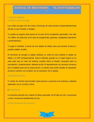 10
6. PAGO DE NÓMINA
a) Tiempo y forma de pago:
Los cortes de pago son de Lunes a Domingo de cada semana independientemente
del día en que iniciaste a trabajar.
Tu sueldo se pagará cada jueves en el caso de los empleados generales y los días
15 y último de cada mes en el caso de subgerentes, gerentes, empleados operativos
y administrativos.
Tu pago lo recibirás a través de una tarjeta de débito para que acudas al banco y
puedas realizar el retiro.
Al momento de recoger tu tarjeta recibirás un sobre el cual contiene tu tarjeta de
débito y tu NIP correspondiente. Este lo deberás guardar en un lugar seguro en tu
casa para que en caso de extravío puedas hacer el trámite necesario para su
cancelación, posteriormente deberás acudir al departamento de recursos humanos
de tu localidad para que te proporcionen un escrito para poder tramitar la reposición
(el banco cobrará una comisión por la reposición de tu tarjeta).
b) Recibos de nómina
Tu recibo de nómina será enviado cada semana y quincena a la empresa y deberás
regresarlo con tu nombre y firma.
c) Prestaciones:
La empresa además de tu salario te ofrece aguinaldo de 20 días por año, vacaciones
y prima vacacional establecidas por ley.
d) Tabla de período de vacaciones:
 
