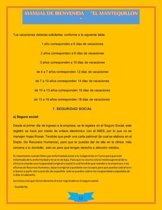 11
Tus vacaciones deberás solicitarlas conforme a la siguiente tabla:
1 año corresponden a 6 días de vacaciones
2 años corresponden a 8 días de vacaciones
3 años corresponden a 10 días de vacaciones
de 4 a 7 años corresponden 12 días de vacaciones
de 7 a 10 años corresponden 14 días de vacaciones
de 10 a 13 años corresponden 16 días de vacaciones
de 13 a 16 años corresponden 18 días de vacaciones
7. SEGURIDAD SOCIAL
a) Seguro social:
Desde el primer día de ingreso a la empresa, se te registra en el Seguro Social, este
registro se hace por medio de enlace electrónico con el IMSS, por lo que no se
manejan hojas Rosas. Tendrás que pedir una carta patronal (la cual se elabora en el
Depto. De Recursos Humanos), para que te puedas dar de alta en la clínica más
cercana a tu domicilio, esto es para que tengas derecho a atención médica.
Es importante cuandofaltesporenfermedadavisaratu Subgerente enTurnoparaque este
informadode tuenfermedadynose te de baja.Para que no ocurra estoel médicogeneral de tu
clínica te expide unaincapacidad(original ycopia) lacuál tendrásque mandara laempresao a las
oficinasde RecursosHumanos,dejarlaoriginal yquedarte conlacopia para que puedascobrarlaen
el banco a partir del cuartodía de expedida.Solose puedencobrarlasincapacidadesexpedidasde
4 días enadelante.
Serviciosalosque tienesderechoal estarregistradoenel segurosocial:
- Guarderías
 