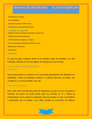 12
- Prestacionesendinero
- ServicioMédico
- Ayudapara gastosde Matrimonio
- Prestacionesencasode fallecimiento
b) Trabajar conseguridad:
Tambiénexistensituacionesde peligrolascualesson:
- Estadode Gravidez(embarazo)
- Enfermedadescontagiosas,oalergias
Para evitaraccidentesdebesde aprenderausar:
-Máquinade mantequilla
-Empacadora
c) Botiquín:
En caso de algún accidente dentro de la empresa avisar de inmediato a tu Jefe
Inmediato. Deberás conocer las salidas de emergencia de la empresa.
8. PRESTACIONES GENERALES INTERNAS
a) Uniformes
Se te proporcionará un uniforme con el cual podrá desempeñar más fácilmente tus
actividades. Todos los empleados recibirán un uniforme (firmando un recibo), que
consiste en: un overol completo color rojo.
b) El cuarto de descanso
Este cuarto esta acondicionado para los descansos, ya que en el se encuentra el
comedor, los lockers en donde podrás dejar tus mochilas, la TV y Videos de
entrenamiento que te pasara tu entrenador para que tengas un mejor conocimiento
y desempeño para tu trabajo, y por último también se encuentran los tableros
 