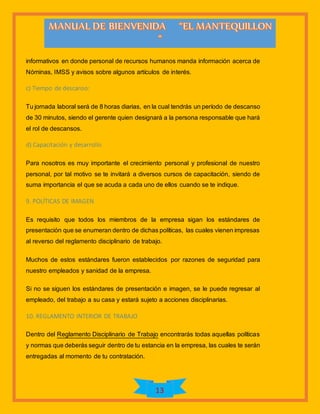 13
informativos en donde personal de recursos humanos manda información acerca de
Nóminas, IMSS y avisos sobre algunos artículos de interés.
c) Tiempo de descanso:
Tu jornada laboral será de 8 horas diarias, en la cual tendrás un período de descanso
de 30 minutos, siendo el gerente quien designará a la persona responsable que hará
el rol de descansos.
d) Capacitación y desarrollo
Para nosotros es muy importante el crecimiento personal y profesional de nuestro
personal, por tal motivo se te invitará a diversos cursos de capacitación, siendo de
suma importancia el que se acuda a cada uno de ellos cuando se te indique.
9. POLÍTICAS DE IMAGEN
Es requisito que todos los miembros de la empresa sigan los estándares de
presentación que se enumeran dentro de dichas políticas, las cuales vienen impresas
al reverso del reglamento disciplinario de trabajo.
Muchos de estos estándares fueron establecidos por razones de seguridad para
nuestro empleados y sanidad de la empresa.
Si no se siguen los estándares de presentación e imagen, se le puede regresar al
empleado, del trabajo a su casa y estará sujeto a acciones disciplinarias.
10. REGLAMENTO INTERIOR DE TRABAJO
Dentro del Reglamento Disciplinario de Trabajo encontrarás todas aquellas políticas
y normas que deberás seguir dentro de tu estancia en la empresa, las cuales te serán
entregadas al momento de tu contratación.
 