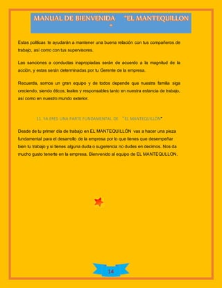 14
Estas políticas te ayudarán a mantener una buena relación con tus compañeros de
trabajo, así como con tus supervisores.
Las sanciones a conductas inapropiadas serán de acuerdo a la magnitud de la
acción, y estas serán determinadas por tu Gerente de la empresa.
Recuerda, somos un gran equipo y de todos depende que nuestra familia siga
creciendo, siendo éticos, leales y responsables tanto en nuestra estancia de trabajo,
así como en nuestro mundo exterior.
11. YA ERES UNA PARTE FUNDAMENTAL DE “EL MANTEQUILLÓN”
Desde de tu primer día de trabajo en EL MANTEQUILLÓN vas a hacer una pieza
fundamental para el desarrollo de la empresa por lo que tienes que desempeñar
bien tu trabajo y si tienes alguna duda o sugerencia no dudes en decirnos. Nos da
mucho gusto tenerte en la empresa. Bienvenido al equipo de EL MANTEQULLON.
 