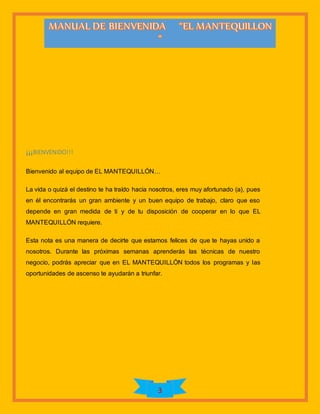 3
¡¡¡BIENVENIDO!!!
Bienvenido al equipo de EL MANTEQUILLÓN…
La vida o quizá el destino te ha traído hacia nosotros, eres muy afortunado (a), pues
en él encontrarás un gran ambiente y un buen equipo de trabajo, claro que eso
depende en gran medida de ti y de tu disposición de cooperar en lo que EL
MANTEQUILLÓN requiere.
Esta nota es una manera de decirte que estamos felices de que te hayas unido a
nosotros. Durante las próximas semanas aprenderás las técnicas de nuestro
negocio, podrás apreciar que en EL MANTEQUILLÓN todos los programas y las
oportunidades de ascenso te ayudarán a triunfar.
 