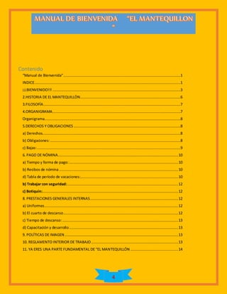 4
Contenido
“Manual de Bienvenida”.........................................................................................................1
INDICE...................................................................................................................................1
¡¡¡BIENVENIDO!!! ...................................................................................................................3
2.HISTORIA DE EL MANTEQUILLÒN..........................................................................................6
3.FILOSOFÍA...........................................................................................................................7
4.ORGANIGRAMA...................................................................................................................7
Organigrama..........................................................................................................................8
5.DERECHOS Y OBLIGACIONES................................................................................................8
a) Derechos............................................................................................................................8
b) Obligaciones:.....................................................................................................................8
c) Bajas:.................................................................................................................................9
6. PAGO DE NÓMINA............................................................................................................10
a) Tiempo y forma de pago:..................................................................................................10
b) Recibos de nómina...........................................................................................................10
d) Tabla de período de vacaciones:........................................................................................10
b) Trabajar con seguridad:....................................................................................................12
c) Botiquín:..........................................................................................................................12
8. PRESTACIONES GENERALES INTERNAS...............................................................................12
a) Uniformes........................................................................................................................12
b) El cuarto de descanso.......................................................................................................12
c) Tiempo de descanso: ........................................................................................................13
d) Capacitación y desarrollo..................................................................................................13
9. POLÍTICAS DE IMAGEN......................................................................................................13
10. REGLAMENTO INTERIOR DE TRABAJO ..............................................................................13
11. YA ERES UNA PARTE FUNDAMENTAL DE “EL MANTEQUILLÓN ...........................................14
 