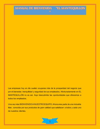 5
Las empresas hoy en día suelen ocuparse más de la prosperidad del negocio que
por el bienestar, tranquilidad y seguridad de sus empleados. Afortunadamente en EL
MANTEQUILLÓN no es así. Aquí descubrirás las oportunidades que ofrecemos a
todos los empleados.
Una vez más BIENVENIDOANUESTROEQUIPO. Ahora eres parte de una industria
líder, conocida por sus productos de gran calidad que satisfacen a todos y cada uno
de nuestros clientes.
 