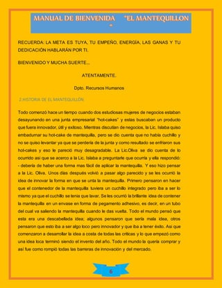 6
RECUERDA: LA META ES TUYA, TU EMPEÑO, ENERGÍA, LAS GANAS Y TU
DEDICACIÓN HABLARÁN POR TI.
BIENVENIDO Y MUCHA SUERTE...
ATENTAMENTE.
Dpto. Recursos Humanos
2.HISTORIA DE EL MANTEQUILLÒN
Todo comenzó hace un tiempo cuando dos estudiosas mujeres de negocios estaban
desayunando en una junta empresarial “hot-cakes” y estas buscaban un producto
que fuera innovador, útil y exitoso. Mientras discutían de negocios, la Lic. Islaba quiso
embadurnar su hot-cake de mantequilla, pero se dio cuenta que no había cuchillo y
no se quiso levantar ya que se perdería de la junta y como resultado se enfriaron sus
hot-cakes y eso le pareció muy desagradable. La Lic.Oliva se dio cuenta de lo
ocurrido asi que se acerco a la Lic. Islaba a preguntarle que ocurría y ella respondió:
- debería de haber una forma mas fácil de aplicar la mantequilla. Y eso hizo pensar
a la Lic. Oliva. Unos días después volvió a pasar algo parecido y se les ocurrió la
idea de innovar la forma en que se unta la mantequilla. Primero pensaron en hacer
que el contenedor de la mantequilla tuviera un cuchillo integrado pero iba a ser lo
mismo ya que el cuchillo se tenia que lavar. Se les ocurrió la brillante idea de contener
la mantequilla en un envase en forma de pegamento adhesivo, es decir, en un tubo
del cual va saliendo la mantequilla cuando le das vuelta. Todo el mundo pensó que
esta era una descabellada idea; algunos pensaron que sería mala idea, otros
pensaron que esto iba a ser algo loco pero innovador y que iba a tener éxito. Asi que
comenzaron a desarrollar la idea a costa de todas las criticas y lo que empezó como
una idea loca terminó siendo el invento del año. Todo el mundo la quería comprar y
así fue como rompió todas las barreras de innovación y del mercado.
 