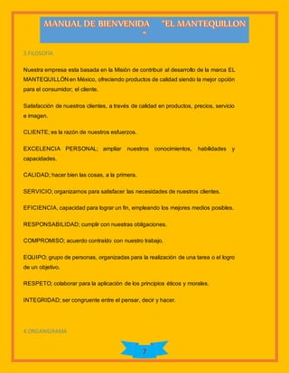 7
3.FILOSOFÍA
Nuestra empresa esta basada en la Misión de contribuir al desarrollo de la marca EL
MANTEQUILLÓN en México, ofreciendo productos de calidad siendo la mejor opción
para el consumidor; el cliente.
Satisfacción de nuestros clientes, a través de calidad en productos, precios, servicio
e imagen.
CLIENTE; es la razón de nuestros esfuerzos.
EXCELENCIA PERSONAL; ampliar nuestros conocimientos, habilidades y
capacidades.
CALIDAD; hacer bien las cosas, a la primera.
SERVICIO; organizarnos para satisfacer las necesidades de nuestros clientes.
EFICIENCIA, capacidad para lograr un fin, empleando los mejores medios posibles.
RESPONSABILIDAD; cumplir con nuestras obligaciones.
COMPROMISO; acuerdo contraído con nuestro trabajo.
EQUIPO; grupo de personas, organizadas para la realización de una tarea o el logro
de un objetivo.
RESPETO; colaborar para la aplicación de los principios éticos y morales.
INTEGRIDAD; ser congruente entre el pensar, decir y hacer.
4.ORGANIGRAMA
 