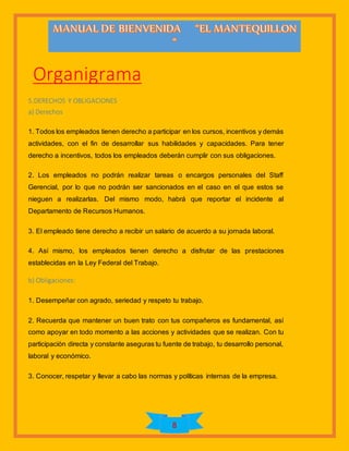 8
Organigrama
5.DERECHOS Y OBLIGACIONES
a) Derechos
1. Todos los empleados tienen derecho a participar en los cursos, incentivos y demás
actividades, con el fin de desarrollar sus habilidades y capacidades. Para tener
derecho a incentivos, todos los empleados deberán cumplir con sus obligaciones.
2. Los empleados no podrán realizar tareas o encargos personales del Staff
Gerencial, por lo que no podrán ser sancionados en el caso en el que estos se
nieguen a realizarlas. Del mismo modo, habrá que reportar el incidente al
Departamento de Recursos Humanos.
3. El empleado tiene derecho a recibir un salario de acuerdo a su jornada laboral.
4. Así mismo, los empleados tienen derecho a disfrutar de las prestaciones
establecidas en la Ley Federal del Trabajo.
b) Obligaciones:
1. Desempeñar con agrado, seriedad y respeto tu trabajo.
2. Recuerda que mantener un buen trato con tus compañeros es fundamental, así
como apoyar en todo momento a las acciones y actividades que se realizan. Con tu
participación directa y constante aseguras tu fuente de trabajo, tu desarrollo personal,
laboral y económico.
3. Conocer, respetar y llevar a cabo las normas y políticas internas de la empresa.
 