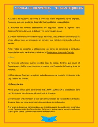 9
4. Asistir a la inducción, así como a todos los cursos impartidos por la empresa.
Recuerda que esto ayudará a desarrollar tus habilidades y capacidades.
5. Respetar las normas establecidas de seguridad laboral e higiene, para
desempeñar correctamente tu trabajo y no correr ningún riesgo.
6. Utilizar de manera adecuada el equipo de trabajo. Recuerda que dicho equipo es
el que utilizan todos los empleados en común y que habrá de mantenerlo en buen
estado.
Nota: Todos los derechos y obligaciones, así como las sanciones a conductas
inapropiadas serán explicadas a detalle en el Reglamento Interior de Trabajo.
c) Bajas:
a) Renuncia Voluntaria; cuando decidas dejar tu trabajo, tendrás que acudir al
Departamento de Recursos Humanos, a realizar una Entrevista de Salida y firmar tu
renuncia.
b) Rescisión de Contrato; se aplican todas las causas de rescisión contenidas enla
Ley Federal del Trabajo.
d) Capacitación:
Ahora que ya formas parte de la familia de EL MANTEQUILLÓN tu capacitación será
muy importante para tu desarrollo dentro de la empresa.
Contamos con un Entrenador, el cual será el responsable de capacitarte en todas las
áreas de éste, así como supervisar el desarrollo de tus actividades.
A lo largo de tu carrera participarás en los distintos cursos, los cuales son impartidos
por el Departamento de Capacitación. Así mismo, estos cursos serán tomados en
cuenta para futuras promociones dentro de la empresa.
 