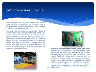  
	
  
Dentro	
  de	
  nuestra	
  facultad,	
  una	
  vez	
  matriculado,	
  también	
  
podrás	
   disponer	
   de	
   los	
   servicios	
   que	
   te	
   ofrecen	
   tanto	
   el	
  
aula	
   plató	
   como	
   el	
   estudio	
   de	
   grabación.	
   Para	
   conseguir	
  
los	
  permisos	
  pertinentes,	
  deberás…:	
  
Pedir	
   una	
   hoja	
   formulario	
   en	
   conserjería;	
   rellenar	
   la	
  
información	
  requerida;	
  conseguir	
  la	
  ﬁrma	
  del	
  profesor	
  que	
  
tutele	
  la	
  asignatura	
  en	
  relación	
  a	
  la	
  actividad	
  que	
  se	
  vaya	
  a	
  
realizar;	
   conseguir	
   la	
   ﬁrma	
   del	
   técnico	
   de	
   la	
   sala	
   que	
   se	
  
vaya	
  a	
  utilizar	
  y	
  por	
  último	
  entregar	
  la	
  ﬁcha	
  en	
  conserjería	
  
para	
  ser	
  enviada	
  a	
  revisión	
  por	
  decanato,	
  el	
  cual	
  ﬁrmará	
  la	
  
petición	
   que	
   tendrás	
   que	
   pasar	
   a	
   recoger	
   unos	
   días	
  
después	
   y	
   así	
   poder	
   disponer	
   de	
   tu	
   autorización.	
   Es	
   más	
  
sencillo	
   de	
   lo	
   que	
   parece	
   y	
   una	
   vez	
   conseguido	
   solo	
  
necesitas	
  creatividad	
  y	
  disfrutar.	
  
¿QUÉ	
  PUEDO	
  HACER	
  EN	
  EL	
  CAMPUS?	
  
	
  
	
  
	
  
	
  
	
  
	
  
	
  
	
  
	
  
	
  
	
  
	
  
¿Qué	
  hacen	
  nuestros	
  alumnos	
  cuando	
  tienen	
  horas	
  libres?	
  
Pues	
  muy	
  fácil.	
  Tienen	
  varias	
  opciones	
  donde	
  elegir.	
  Por	
  un	
  
lado	
   pueden	
   aprovechar	
   esas	
   horas,	
   en	
   la	
   sala	
   de	
   mesas	
  
que	
  se	
  encuentran	
  antes	
  de	
  entrar	
  a	
  la	
  cafetería.	
  Éste	
  es	
  un	
  
espacio	
   habilitado	
   donde	
   podrás	
   reunirte	
   con	
   tus	
  
compañeros	
   a	
   hacer	
   trabajos	
   sin	
   necesidad	
   de	
   estar	
   en	
  
silencio.	
   Las	
   mesas	
   son	
   grandes	
   y	
   espaciosas,	
   lo	
   cual	
   las	
  
hace	
  idóneas	
  en	
  el	
  caso	
  de	
  que	
  la	
  reunión	
  sea	
  de	
  un	
  gran	
  
número	
  de	
  alumnos.	
  En	
  esta	
  zona	
  se	
  localizan	
  4	
  máquinas	
  
expendedoras	
  de	
  refrigerios	
  y	
  tentempiés	
  para	
  que	
  no	
  te	
  
falte	
  de	
  nada.	
  	
  	
  	
  	
  
	
  	
  
10	
  
 