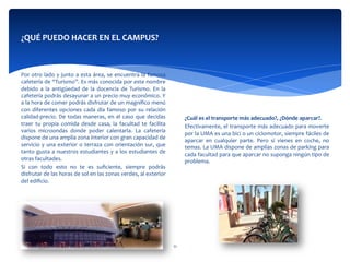  
Por	
  otro	
  lado	
  y	
  junto	
  a	
  esta	
  área,	
  se	
  encuentra	
  la	
  famosa	
  
cafetería	
  de	
  “Turismo”.	
  Es	
  más	
  conocida	
  por	
  este	
  nombre	
  
debido	
   a	
   la	
   antigüedad	
   de	
   la	
   docencia	
   de	
   Turismo.	
   En	
   la	
  
cafetería	
  podrás	
  desayunar	
  a	
  un	
  precio	
  muy	
  económico.	
  Y	
  
a	
  la	
  hora	
  de	
  comer	
  podrás	
  disfrutar	
  de	
  un	
  magníﬁco	
  menú	
  
con	
  diferentes	
  opciones	
  cada	
  día	
  famoso	
  por	
  su	
  relación	
  
calidad-­‐precio.	
  De	
  todas	
  maneras,	
  en	
  el	
  caso	
  que	
  decidas	
  
traer	
   tu	
   propia	
   comida	
   desde	
   casa,	
   la	
   facultad	
   te	
   facilita	
  
varios	
   microondas	
   donde	
   poder	
   calentarla.	
   La	
   cafetería	
  
dispone	
  de	
  una	
  amplia	
  zona	
  interior	
  con	
  gran	
  capacidad	
  de	
  
servicio	
  y	
  una	
  exterior	
  o	
  terraza	
  con	
  orientación	
  sur,	
  que	
  
tanto	
  gusta	
  a	
  nuestros	
  estudiantes	
  y	
  a	
  los	
  estudiantes	
  de	
  
otras	
  facultades.	
  
Si	
   con	
   todo	
   esto	
   no	
   te	
   es	
   suﬁciente,	
   siempre	
   podrás	
  
disfrutar	
  de	
  las	
  horas	
  de	
  sol	
  en	
  las	
  zonas	
  verdes,	
  al	
  exterior	
  
del	
  ediﬁcio.	
  
	
  	
  
	
  	
  
¿QUÉ	
  PUEDO	
  HACER	
  EN	
  EL	
  CAMPUS?	
  
	
  
	
  
	
  
	
  
	
  
¿Cuál	
  es	
  el	
  transporte	
  más	
  adecuado?,	
  ¿Dónde	
  aparcar?.	
  
Efectivamente,	
  el	
  transporte	
  más	
  adecuado	
  para	
  moverte	
  
por	
  la	
  UMA	
  es	
  una	
  bici	
  o	
  un	
  ciclomotor,	
  siempre	
  fáciles	
  de	
  
aparcar	
   en	
   cualquier	
   parte.	
   Pero	
   si	
   vienes	
   en	
   coche,	
   no	
  
temas.	
  La	
  UMA	
  dispone	
  de	
  amplias	
  zonas	
  de	
  parking	
  para	
  
cada	
  facultad	
  para	
  que	
  aparcar	
  no	
  suponga	
  ningún	
  tipo	
  de	
  
problema.	
  
	
  	
  
	
  	
  
	
  
11	
  
 