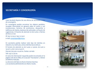  
Cada	
  facultad	
  dispone	
  de	
  una	
  oﬁcina	
  de	
  secretaría	
  y	
  otra	
  
de	
  consergería.	
  
En	
   consergería	
   podrás	
   encontrar	
   los	
   objetos	
   perdidos,	
  
recopilar	
   información	
   en	
   general	
   sobre	
   el	
   centro	
   y	
   sus	
  
instalaciones,	
   horarios	
   de	
   profesores,	
   despachos	
   y	
  
teléfonos	
  de	
  interés,	
  impresos	
  de	
  solicitudes	
  y	
  el	
  buzón	
  de	
  
sugerencias.	
  El	
  horario	
  de	
  atención	
  es	
  de	
  Lunes	
  a	
  Viernes	
  
de	
  8:00	
  a	
  21:00	
  	
  
tlf:	
  952	
  13	
  29	
  32	
  /	
  952	
  13	
  29	
  01	
  
e-­‐mail:	
  conserjeper@uma.es	
  
	
  	
  
En	
   secretaría	
   podrás	
   realizar	
   todo	
   tipo	
   de	
   trámites	
   en	
  
relación	
  a	
  tu	
  matrícula	
  y	
  otros	
  trámites	
  burocráticos.	
  
El	
   horario	
   de	
   atención	
   es	
   de	
   Lunes	
   a	
   Jueves:	
   de	
   9.00	
   a	
  
14.00	
  h.	
  y	
  de	
  17.00	
  a	
  19.00	
  h.	
  
Viernes:	
  de	
  9.00	
  a	
  14.00	
  hs.	
  Tardes:	
  cerrado	
  
Telf.:	
  952	
  13	
  29	
  04	
  
El	
  resto	
  de	
  información	
  requerída	
  podrá	
  encontrarla	
  en	
  la	
  
página	
  web	
  de	
  la	
  UMA,	
  en	
  la	
  sección	
  “Secretaría”,	
  o	
  llamar	
  
al	
  teléfono	
  indicado.	
  
La	
  directora	
  del	
  Dpto	
  es	
  Rocío	
  Chamizo	
  Sanchez	
  
y	
  la	
  secretaria	
  administrativa	
  es	
  María	
  	
  Acedo.	
  
SECRETARÍA	
  Y	
  CONSERGERÍA	
  
	
  
	
  
12	
  
 