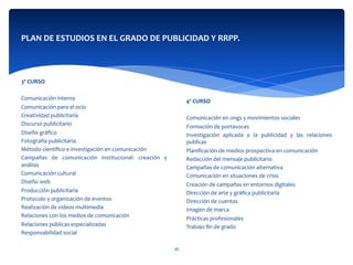  
	
  
	
  
	
  
4º	
  CURSO	
  
	
  
Comunicación	
  en	
  ongs	
  y	
  movimientos	
  sociales	
  	
  
Formación	
  de	
  portavoces	
  
Investigación	
   aplicada	
   a	
   la	
   publicidad	
   y	
   las	
   relaciones	
  
publicas	
  
Planiﬁcación	
  de	
  medios	
  prospectiva	
  en	
  comunicación	
  	
  
Redacción	
  del	
  mensaje	
  publicitario	
  
Campañas	
  de	
  comunicación	
  alternativa	
  	
  
Comunicación	
  en	
  situaciones	
  de	
  crisis	
  	
  
Creación	
  de	
  campañas	
  en	
  entornos	
  digitales	
  	
  
Dirección	
  de	
  arte	
  y	
  gráﬁca	
  publicitaria	
  	
  
Dirección	
  de	
  cuentas	
  
Imagen	
  de	
  marca	
  	
  
Prácticas	
  profesionales	
  	
  
Trabajo	
  ﬁn	
  de	
  grado	
  
PLAN	
  DE	
  ESTUDIOS	
  EN	
  EL	
  GRADO	
  DE	
  PUBLICIDAD	
  Y	
  RRPP.	
  
	
  
	
  
	
  	
  
	
  
3º	
  CURSO	
  
	
  
Comunicación	
  interna	
  
Comunicación	
  para	
  el	
  ocio	
  
Creatividad	
  publicitaria	
  
Discurso	
  publicitario	
  
Diseño	
  gráﬁco	
  
Fotografía	
  publicitaria	
  
Método	
  cientíﬁco	
  e	
  investigación	
  en	
  comunicación	
  
Campañas	
   de	
   comunicación	
   institucional:	
   creación	
   y	
  
análisis	
  
Comunicación	
  cultural	
  	
  
Diseño	
  web	
  	
  
Producción	
  publicitaria	
  
Protocolo	
  y	
  organización	
  de	
  eventos	
  	
  
Realización	
  de	
  videos	
  multimedia	
  
Relaciones	
  con	
  los	
  medios	
  de	
  comunicación	
  	
  
Relaciones	
  públicas	
  especializadas	
  	
  
Responsabilidad	
  social	
  
16	
  
 