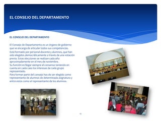  
	
  
	
  
EL	
  CONSEJO	
  DEL	
  DEPARTAMENTO	
  
	
  
	
  
	
  	
  
	
  
EL	
  CONSEJO	
  DEL	
  DEPARTAMENTO	
  
	
  	
  
El	
  Consejo	
  de	
  Departamento	
  es	
  un	
  órgano	
  de	
  gobierno	
  
que	
  se	
  encarga	
  de	
  articular	
  todos	
  sus	
  competencias.	
  
Está	
  formado	
  por	
  personal	
  docente	
  y	
  alumnos,	
  que	
  han	
  
sido	
  elegidos	
  democráticamente	
  a	
  través	
  de	
  una	
  votación	
  
previa.	
  Estas	
  elecciones	
  se	
  realizan	
  cada	
  año	
  
aproximadamente	
  en	
  el	
  mes	
  de	
  noviembre.	
  
Su	
  función	
  es	
  llegar	
  siempre	
  al	
  consenso	
  teniendo	
  en	
  
cuenta	
  en	
  cada	
  caso	
  los	
  intereses	
  de	
  cada	
  grupo	
  
representado.	
  
Para	
  formar	
  parte	
  del	
  consejo	
  has	
  de	
  ser	
  elegido	
  como	
  
representante	
  de	
  alumnos	
  de	
  determinada	
  asignatura	
  y	
  
entre	
  estos	
  como	
  el	
  representante	
  de	
  los	
  alumnos.	
  
17	
  
 