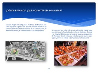  
	
  
	
  
	
  
	
  
Si	
  cruzamos	
  una	
  calle	
  más	
  y	
  nos	
  salimos	
  del	
  mapa,	
  justo	
  
por	
  detrás	
  de	
  la	
  facultad	
  de	
  Derecho,	
  la	
  Biblioteca	
  General	
  
y	
  el	
  Hospital	
  Clínico,	
  está	
  la	
  zona	
  de	
  bares	
  y	
  restaurantes	
  
de	
   Teatinos,	
   donde	
   miles	
   de	
   estudiantes	
   se	
   reunen	
   para	
  
tapear,	
  tomar	
  un	
  helado	
  o	
  disfrutar	
  de	
  una	
  tarde	
  de	
  té.	
  
¿DÓNDE	
  ESTAMOS?	
  ¿QUÉ	
  NOS	
  INTERESA	
  LOCALIZAR?	
  
	
  
	
  
	
  	
  
	
  
	
  
	
  
En	
   este	
   mapa	
   del	
   campus	
   de	
   Teatinos,	
   destacamos	
   con	
  
color	
   aquellos	
   lugares	
   que	
   más	
   te	
   puedan	
   interesar	
   así	
  
como	
  nuestra	
  facultad	
  de	
  Ciencias	
  de	
  la	
  Comunicación,	
  la	
  
Biblioteca	
  General,	
  el	
  Jardín	
  Botánico	
  y	
  el	
  Polideportivo.	
  
	
  	
  
18	
  
 