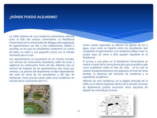  
	
  
	
  
	
  
Como	
   cuotas	
   separadas	
   se	
   abonan	
   los	
   gastos	
   de	
   luz	
   y	
  
agua,	
   cuyo	
   coste	
   se	
   reparte	
   entre	
   los	
   estudiantes	
   que	
  
comparten	
  el	
  apartamento.	
  Los	
  residentes	
  deben	
  traer	
  su	
  
propia	
   ropa	
   de	
   cama	
   o	
   bien	
   pueden	
   alquilarla	
   en	
   la	
  
Residencia.	
  
El	
   acceso	
   a	
   una	
   plaza	
   en	
   la	
   Residencia	
   Universitaria	
   se	
  
realiza	
  a	
  través	
  de	
  la	
  convocatoria	
  para	
  que	
  se	
  publica	
  cada	
  
curso	
   académico	
   sobre	
   el	
   mes	
   de	
   Julio,	
   	
   en	
   la	
   cual	
   se	
  
valoran	
  fundamentalmente	
  tres	
  aspectos:	
  el	
  nivel	
  de	
  renta	
  
familiar,	
   la	
   distancia	
   del	
   domicilio	
   de	
   residencia	
   y	
   el	
  
expediente	
  académico.	
  	
  	
  	
  	
  
Además	
   de	
   esta	
   residencia,	
   en	
   la	
   página	
   principal	
   de	
   la	
  
UMA,	
  en	
  el	
  lateral	
  izquierdo	
  dentro	
  de	
  la	
  sección	
  servicios	
  
de	
   alejamiento	
   podrás	
   encontrar	
   otras	
   opciones	
   de	
  
alquiler	
  de	
  vivienda	
  por	
  la	
  zona.	
  
¿DÓNDE	
  PUEDO	
  ALOJARME?	
  
	
  
	
  
	
  	
  
	
  
	
  
La	
   UMA	
   dispone	
   de	
   una	
   residencia	
   universitaria	
   ubicada	
  
justo	
   al	
   lado	
   del	
   campus	
   universitario.	
   La	
   Residencia	
  
Universitaria	
  de	
  la	
  Universidad	
  de	
  Málaga	
  está	
  organizada	
  
en	
   apartamentos	
   con	
   dos	
   y	
   tres	
   habitaciones,	
   dobles	
   o	
  
sencillas,	
  en	
  los	
  que	
  los	
  estudiantes	
  comparten	
  un	
  cuarto	
  
de	
   baño,	
   un	
   salón	
   y	
   una	
   pequeña	
   cocina	
   con	
   el	
   menaje	
  
necesario	
  para	
  su	
  uso.	
  	
  
Los	
   apartamentos	
   se	
   encuentran	
   en	
   un	
   recinto	
   cerrado,	
  
con	
   servicio	
   de	
   restaurante,	
   lavandería,	
   salón	
   de	
   actos	
   y	
  
vigilancia	
   las	
   veinticuatro	
   horas	
   del	
   día.	
   Además,	
   hay	
   un	
  
servicio	
   de	
   limpieza	
   de	
   los	
   apartamentos	
   dos	
   veces	
   por	
  
semana.	
  Los	
  precios	
  del	
  alojamiento	
  se	
  ﬁjan	
  dependiendo	
  
del	
   nivel	
   de	
   renta	
   de	
   los	
   estudiantes	
   y	
   del	
   tipo	
   de	
  
habitación.	
  Estos	
  precios	
  varían	
  cada	
  curso	
  académico	
  en	
  
función	
  de	
  las	
  variaciones	
  del	
  I.P.C.	
  
	
  	
  
19	
  
 