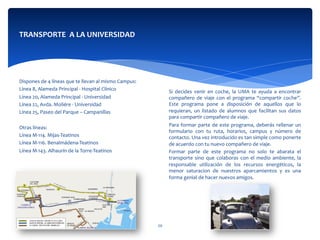  
	
  
	
  
	
  
Si	
   decides	
   venir	
   en	
   coche,	
   la	
   UMA	
   te	
   ayuda	
   a	
   encontrar	
  
compañero	
  de	
  viaje	
  con	
  el	
  programa	
  “compartir	
  coche”.	
  
Este	
   programa	
   pone	
   a	
   disposición	
   de	
   aquellos	
   que	
   lo	
  
requieran,	
   un	
   listado	
   de	
   alumnos	
   que	
   facilitan	
   sus	
   datos	
  
para	
  compartir	
  compañero	
  de	
  viaje.	
  
Para	
  formar	
  parte	
  de	
  este	
  programa,	
  deberás	
  rellenar	
  un	
  
formulario	
   con	
   tu	
   ruta,	
   horarios,	
   campus	
   y	
   número	
   de	
  
contacto.	
  Una	
  vez	
  introducido	
  es	
  tan	
  simple	
  como	
  ponerte	
  
de	
  acuerdo	
  con	
  tu	
  nuevo	
  compañero	
  de	
  viaje.	
  
Formar	
   parte	
   de	
   este	
   programa	
   no	
   solo	
   te	
   abarata	
   el	
  
transporte	
  sino	
  que	
  colaboras	
  con	
  el	
  medio	
  ambiente,	
  la	
  
responsable	
   utilización	
   de	
   los	
   recursos	
   energéticos,	
   la	
  
menor	
   saturacion	
   de	
   nuestros	
   aparcamientos	
   y	
   es	
   una	
  
forma	
  genial	
  de	
  hacer	
  nuevos	
  amigos.	
  
TRANSPORTE	
  	
  A	
  LA	
  UNIVERSIDAD	
  
	
  
	
  
	
  	
  
	
  
	
  
	
  
Dispones	
  de	
  4	
  líneas	
  que	
  te	
  llevan	
  al	
  mismo	
  Campus:	
  
Línea	
  8,	
  Alameda	
  Principal	
  -­‐	
  Hospital	
  Clínico	
  
Línea	
  20,	
  Alameda	
  Principal	
  -­‐	
  Universidad	
  
Línea	
  22,	
  Avda.	
  Moliére	
  -­‐	
  Universidad	
  
Línea	
  25,	
  Paseo	
  del	
  Parque	
  –	
  Campanillas	
  
	
  	
  
Otras	
  líneas:	
  
Línea	
  M-­‐114.	
  Mijas-­‐Teatinos	
  	
  	
  	
  	
  	
  	
  	
  	
  	
  	
  	
  	
  	
  
Línea	
  M-­‐116.	
  Benalmádena-­‐Teatinos	
  	
  	
  	
  	
  	
  	
  	
  	
  
Línea	
  M-­‐143.	
  Alhaurín	
  de	
  la	
  Torre-­‐Teatinos	
  	
  
	
  
20	
  
 