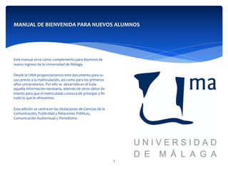  
	
  
	
  	
  
Este	
  manual	
  sirve	
  como	
  complemento	
  para	
  Alumnos	
  de	
  
nuevo	
  ingreso	
  de	
  la	
  Universidad	
  de	
  Málaga.	
  
	
  	
  
Desde	
  la	
  UMA	
  proporcionamos	
  este	
  documento	
  para	
  su	
  
uso	
  previo	
  a	
  la	
  matriculación,	
  así	
  como	
  para	
  los	
  primeros	
  
años	
  universitarios.	
  Por	
  ello	
  se	
  	
  desarrolla	
  en	
  él	
  toda	
  
aquella	
  información	
  necesaria,	
  además	
  de	
  otros	
  datos	
  de	
  
interés	
  para	
  que	
  el	
  matriculado	
  conozca	
  de	
  principio	
  a	
  ﬁn	
  
todo	
  lo	
  que	
  le	
  ofrecemos.	
  	
  	
  
	
  	
  
Esta	
  edición	
  se	
  centra	
  en	
  las	
  titulaciones	
  de	
  Ciencias	
  de	
  la	
  
Comunicación;	
  Publicidad	
  y	
  Relaciones	
  Públicas,	
  
Comunicación	
  Audiovisual	
  y	
  Periodismo.	
  	
  
	
  	
  
	
  	
  
MANUAL	
  DE	
  BIENVENIDA	
  PARA	
  NUEVOS	
  ALUMNOS	
  
3	
  
 