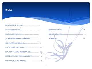 INDICE	
  
	
  
	
  
	
  	
  
BIENVENIDA	
  DEL	
  DECANO…………………………….	
  	
  5	
  
	
  
HISTORIA	
  DE	
  LA	
  UMA………………………………..	
  .	
  	
  	
  6	
  
	
  
CULTURA	
  CORPORATIVA……………………………..	
  	
  	
  	
  7	
  
	
  
¿QÚE	
  PUEDO	
  HACER	
  EN	
  EL	
  CAMPUS?........................	
  	
  	
  	
  	
  8	
  
	
  
SECRETARÍA	
  Y	
  CONSERGERÍA……………………….	
  	
  	
  	
  12	
  
	
  
DTO	
  DE	
  PUBLICIDAD	
  Y	
  RRPP………………………..	
  .	
  	
  	
  13	
  
	
  
ESTUDIOS	
  Y	
  SALIDAS	
  PROFESIONALES…………….	
  	
  	
  	
  	
  14	
  
	
  
PLAN	
  DE	
  ESTUDIOS	
  PUBLICIDAD	
  Y	
  RRPP……………	
  	
  	
  15	
  
	
  
CONSEJO	
  DEL	
  DEPARTAMENTO………………………	
  	
  17	
  
	
  
	
   4	
  
	
  
	
  
	
  
	
  
	
  
	
  
¿DÓNDE	
  ESTAMOS?.......................................................	
  	
  	
  18	
  
	
  
¿DÓNDE	
  ALOJARME?......................................................	
  	
  	
  19	
  	
  
	
  
TRANSPORTE…………………………………………..	
  	
  20	
  
	
  
 