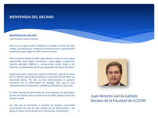 BIENVENIDA	
  DEL	
  DECANO	
  
	
  
BIENVENIDA	
  DEL	
  DECANO	
  
Juan	
  Antonio	
  García	
  Galindo	
  
	
  	
  
Para	
  mi	
  es	
  un	
  grato	
  placer	
  dirigirme	
  a	
  ustedes	
  a	
  través	
  de	
  este	
  
medio.	
  Les	
  felicito	
  por	
  continuar	
  formándose	
  en	
  su	
  preparación	
  
académica	
  y	
  por	
  elegir	
  la	
  UMA	
  como	
  su	
  centro.	
  	
  
	
  	
  
Para	
  nosotros	
  desde	
  la	
  UMA	
  cada	
  alumno	
  nuevo	
  es	
  una	
  nueva	
  
oportunidar	
   para	
   seguir	
   creciendo,	
   y	
   para	
   seguir	
   cumpliendo	
  
nuestro	
   principal	
   objetivo	
   y	
   compromiso	
   social:	
   forjar	
   a	
   los	
  
distintos	
  	
  profesionales	
  de	
  los	
  que	
  dependen	
  el	
  futuro	
  de	
  todos.	
  
	
  	
  
Esperamos	
  que	
  su	
  paso	
  por	
  nuestra	
  institución	
  vaya	
  de	
  la	
  mano	
  
de	
  los	
  valores	
  que	
  proporcionamos,	
  y	
  que	
  estos	
  le	
  permitan	
  un	
  
desarrollo	
   pleno.	
   Por	
   ello	
   no	
   solo	
   mencionamos	
   el	
   carácter	
  
educativo	
   de	
   la	
   Universidad	
   de	
   Málaga,	
   sino	
   que	
   lo	
   que	
  
representamos	
  es	
  educación	
  completa,	
  profesional	
  y	
  personal.	
  	
  
	
  	
  
En	
  este	
  manual	
  de	
  bienvenida	
  les	
  mostraremos	
  los	
  principales	
  
puntos	
  de	
  interés	
  para	
  su	
  estancia	
  en	
  la	
  UMA.	
  Espero	
  que	
  le	
  sea	
  
de	
  gran	
  ayuda.	
  	
  
	
  	
  
Sin	
   más	
   por	
   el	
   momento,	
   a	
   nombre	
   de	
   nuestra	
   comunidad	
  
universitaria	
   les	
   doy	
   la	
   más	
   cordial	
   de	
   las	
   bienvenidas	
   y	
   les	
  
deseo	
  el	
  mayor	
  de	
  los	
  éxitos	
  en	
  su	
  formación	
  universitaria.	
  
	
  
Juan	
  Antonio	
  García	
  Galindo	
  
Decano	
  de	
  la	
  Facultad	
  de	
  CCCOM	
  
5	
  
 