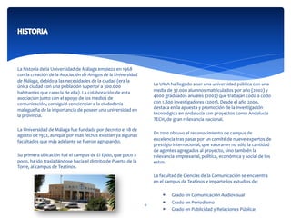  
	
  
La	
  historia	
  de	
  la	
  Universidad	
  de	
  Málaga	
  empieza	
  en	
  1968	
  
con	
  la	
  creación	
  de	
  la	
  Asociación	
  de	
  Amigos	
  de	
  la	
  Universidad	
  
de	
  Málaga,	
  debido	
  a	
  las	
  necesidades	
  de	
  la	
  ciudad	
  (era	
  la	
  
única	
  ciudad	
  con	
  una	
  población	
  superior	
  a	
  300.000	
  
habitantes	
  que	
  carecía	
  de	
  ella).	
  La	
  colaboración	
  de	
  esta	
  
asociación	
  junto	
  con	
  el	
  apoyo	
  de	
  los	
  medios	
  de	
  
comunicación,	
  consiguió	
  concienciar	
  a	
  la	
  ciudadanía	
  
malagueña	
  de	
  la	
  importancia	
  de	
  poseer	
  una	
  universidad	
  en	
  
la	
  provincia.	
  
La	
  Universidad	
  de	
  Málaga	
  fue	
  fundada	
  por	
  decreto	
  el	
  18	
  de	
  
agosto	
  de	
  1972,	
  aunque	
  por	
  esas	
  fechas	
  existían	
  ya	
  algunas	
  
facultades	
  que	
  más	
  adelante	
  se	
  fueron	
  agrupando.	
  
	
  	
  
Su	
  primera	
  ubicación	
  fué	
  el	
  campus	
  de	
  El	
  Ejido,	
  que	
  poco	
  a	
  
poco,	
  ha	
  ido	
  trasladándose	
  hacia	
  el	
  distrito	
  de	
  Puerto	
  de	
  la	
  
Torre,	
  al	
  campus	
  de	
  Teatinos.	
  
	
  
	
  
	
  
	
  
La	
  UMA	
  ha	
  llegado	
  a	
  ser	
  una	
  universidad	
  pública	
  con	
  una	
  
media	
  de	
  37.000	
  alumnos	
  matriculados	
  por	
  año	
  (2002)	
  y	
  
4000	
  graduados	
  anuales	
  (2002)	
  que	
  trabajan	
  codo	
  a	
  codo	
  
con	
  1.800	
  investigadores	
  (2001).	
  Desde	
  el	
  año	
  2000,	
  
destaca	
  en	
  la	
  apuesta	
  y	
  promoción	
  de	
  la	
  investigación	
  
tecnológica	
  en	
  Andalucía	
  con	
  proyectos	
  como	
  Andalucía	
  
TECH,	
  de	
  gran	
  relevancia	
  nacional.	
  
	
  	
  
En	
  2010	
  obtuvo	
  el	
  reconocimiento	
  de	
  campus	
  de	
  
excelencia	
  tras	
  pasar	
  por	
  un	
  comité	
  de	
  nueve	
  expertos	
  de	
  
prestigio	
  internacional,	
  que	
  valoraron	
  no	
  sólo	
  la	
  cantidad	
  
de	
  agentes	
  agregados	
  al	
  proyecto,	
  sino	
  también	
  la	
  
relevancia	
  empresarial,	
  política,	
  económica	
  y	
  social	
  de	
  los	
  
estos.	
  
La	
  facultad	
  de	
  Ciencias	
  de	
  la	
  Comunicación	
  se	
  encuentra	
  
en	
  el	
  campus	
  de	
  Teatinos	
  e	
  imparte	
  los	
  estudios	
  de:	
  
	
  	
  
*  Grado	
  en	
  Comunicación	
  Audiovisual	
  
*  Grado	
  en	
  Periodismo	
  
*  Grado	
  en	
  Publicidad	
  y	
  Relaciones	
  Públicas	
  
6	
  
 