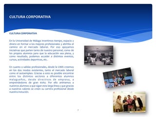  
CULTURA	
  CORPORATIVA	
  
	
  	
  
En	
  la	
  Universidad	
  de	
  Málaga	
  invertimos	
  tiempo,	
  espacio	
  y	
  
dinero	
  en	
  formar	
  a	
  los	
  mejores	
  profesionales	
  y	
  abrirles	
  el	
  
camino	
   en	
   el	
   mercado	
   laboral.	
   Por	
   eso	
   apoyamos	
  
iniciativas	
  que	
  parten	
  tanto	
  de	
  nuestro	
  personal,	
  como	
  de	
  
los	
   propios	
   alumnos	
   para	
   que	
   la	
   educación	
   sea	
   plena,	
   y	
  
como	
   resultado,	
   podemos	
   acceder	
   a	
   distintos	
   eventos,	
  
cursos,	
  actividades	
  deportivas,	
  etc.	
  
	
  	
  
En	
  cuanto	
  a	
  salidas	
  profesionales,	
  desde	
  la	
  UMA	
  creemos	
  
en	
   los	
   dos	
   modos	
   existentes,	
   tanto	
   el	
   mercado	
   laboral	
  
como	
  el	
  autoempleo.	
  Gracias	
  a	
  esto	
  es	
  posible	
  encontrar	
  
entre	
   los	
   distintos	
   sectores	
   a	
   diferentes	
   alumnos	
  
malagueños,	
   desde	
   directivos	
   de	
   empresa,	
   a	
  
emprendedores	
   de	
   gran	
   éxito.	
   Por	
   ello	
   animamos	
   a	
  
nuestros	
  alumnos	
  a	
  que	
  sigan	
  esta	
  larga	
  línea	
  y	
  que	
  gracias	
  
a	
   nuestros	
   valores	
   se	
   creen	
   su	
   carrera	
   profesional	
   desde	
  
nuestra	
  instución.	
  	
  
CULTURA	
  CORPORATIVA	
  
7	
  
 