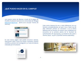  
	
  
con	
   nuestro	
   centro	
   de	
   idiomas	
   a	
   través	
   de	
   la	
   página	
   de	
  
FGUMA	
  (Fundación	
  General	
  de	
  la	
  Universidad	
  de	
  Málaga)	
  
http://www.fguma.es/	
   	
   dentro	
   de	
   la	
   sección	
   “Centro	
   de	
  
Idiomas).	
  	
  
	
  
	
  
	
  
	
  
	
  
	
  
	
  
En	
   esta	
   misma	
   página	
   web	
   podrás	
   encontrar	
   además,	
  
información	
   sobre	
   cursos	
   de	
   verano,	
   reuniones,	
   eventos	
  
cientíﬁcos,	
  premios	
  de	
  investigación	
  y	
  el	
  resto	
  de	
  labores	
  
realizadas	
  por	
  la	
  fundación.	
  
	
  	
  
¿QUÉ	
  PUEDO	
  HACER	
  EN	
  EL	
  CAMPUS?	
  
	
  
	
  
	
  
	
  	
  
Cada	
   centro	
   dispone	
   de	
   una	
   o	
   varias	
   bibliotecas	
   con	
   sus	
  
horarios	
   correspondientes,	
   así	
   que	
   si	
   vas	
   a	
   hacer	
   uso	
   de	
  
ellas	
   infórmate	
   primero	
   en	
   secretaría	
   o	
   en	
   la	
   misma	
  
biblioteca	
  de	
  sus	
  horarios.	
  En	
  nuestro	
  caso,	
  la	
  biblioteca	
  se	
  
encuentra	
   en	
   la	
   primera	
   planta	
   de	
   la	
   facultad	
   de	
  
Comunicación	
  (	
  tlf.	
  952133275),	
  y	
  su	
  horario	
  es	
  de	
  Lunes	
  a	
  
Viernes:	
  09,00	
  -­‐	
  20,30	
  h.	
  (consultar	
  horarios	
  especiales).	
  
	
  	
  
	
  
9	
  
 