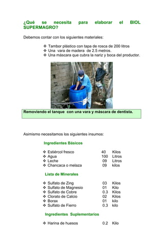 ¿Qué  se necesita                para   elaborar         el   BIOL
SUPERMAGRO?

Debemos contar con los siguientes materiales:

             Tambor plástico con tapa de rosca de 200 litros
             Una vara de madera de 2.5 metros.
             Una máscara que cubra la nariz y boca del productor.




Removiendo el tanque con una vara y máscara de dentista.




Asimismo necesitamos los siguientes insumos:

           Ingredientes Básicos

             Estiércol fresco              40     Kilos
             Agua                          100    Litros
             Leche                         09     Litros
             Chancaca o melaza             09     kilos

            Lista de Minerales

             Sulfato de Zing                03    Kilos
             Sulfato de Magnesio            01    Kilo
             Sulfato de Cobre               0.3   Kilos
             Clorato de Calcio              02    Kilos
             Borax                          01    kilo
             Sulfato de Fierro              0.3   kilo

            Ingredientes Suplementarios

             Harina de huesos               0.2   Kilo
 