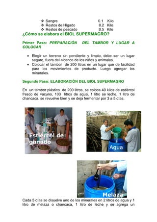 Sangre                         0.1 Kilo
              Restos de Hígado               0.2 Kilo
              Restos de pescado              0.5 Kilo
¿Cómo se elabora el BIOL SUPERMAGRO?

Primer Paso: PREPARACIÓN            DEL TAMBOR Y LUGAR A
COLOCAR

  • Elegir un terreno sin pendiente y limpio, debe ser un lugar
    seguro, fuera del alcance de los niños y animales.
  • Colocar el tambor de 200 litros en un lugar que de facilidad
    para los movimientos de producto. Luego agregar los
    minerales.

Segundo Paso: ELABORACIÓN DEL BIOL SUPERMAGRO

En un tambor plástico de 200 litros, se coloca 40 kilos de estiércol
fresco de vacuno, 100 litros de agua, 1 litro se leche, 1 litro de
chancaca, se revuelve bien y se deja fermentar por 3 a 5 días.




    Estiércol de
    ganado
                                                    Agua




                                                Melaza
Cada 5 días se disuelve uno de los minerales en 2 litros de agua y 1
litro de melaza o chancaca, 1 litro de leche y se agrega un
 
