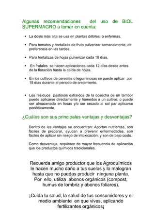Algunas recomendaciones  del uso de BIOL
SUPERMAGRO a tomar en cuenta:
   La dosis más alta se usa en plantas débiles o enfermas.

   Para tomates y hortalizas de fruto pulverizar semanalmente, de
   preferencia en las tardes.

   Para hortalizas de hojas pulverizar cada 10 días.

    En frutales se hacen aplicaciones cada 12 días desde antes
   de la floración hasta la caída de hojas.

   En los cultivos de cereales o leguminosas se puede aplicar por
   15 días durante el periodo de crecimiento.


   Los residuos pastosos extraídos de la cosecha de un tambor
   puede aplicarse directamente y húmedos a un cultivo; o puede
   ser almacenado en fosas y/o ser secado al sol par aplicarse
   periódicamente.

¿Cuáles son sus principales ventajas y desventajas?

   Dentro de las ventajas se encuentran: Aportan nutrientes, son
   fáciles de preparar, ayudan a prevenir enfermedades, son
   fáciles de aplicar sin riesgo de intoxicación, y son de bajo costo.

   Como desventaja, requieren de mayor frecuencia de aplicación
   que los productos químicos tradicionales.



   Recuerda amigo productor que los Agroquímicos
   le hacen mucho daño a tus suelos y lo malogran
    hasta que no puedas producir ninguna planta.
     Por ello, utiliza abonos orgánicos (compost,
         humus de lombriz y abonos foliares).

   ¡Cuida tu salud, la salud de tus consumidores y el
       medio ambiente en que vives, aplicando
                 fertilizantes orgánicos¡
 