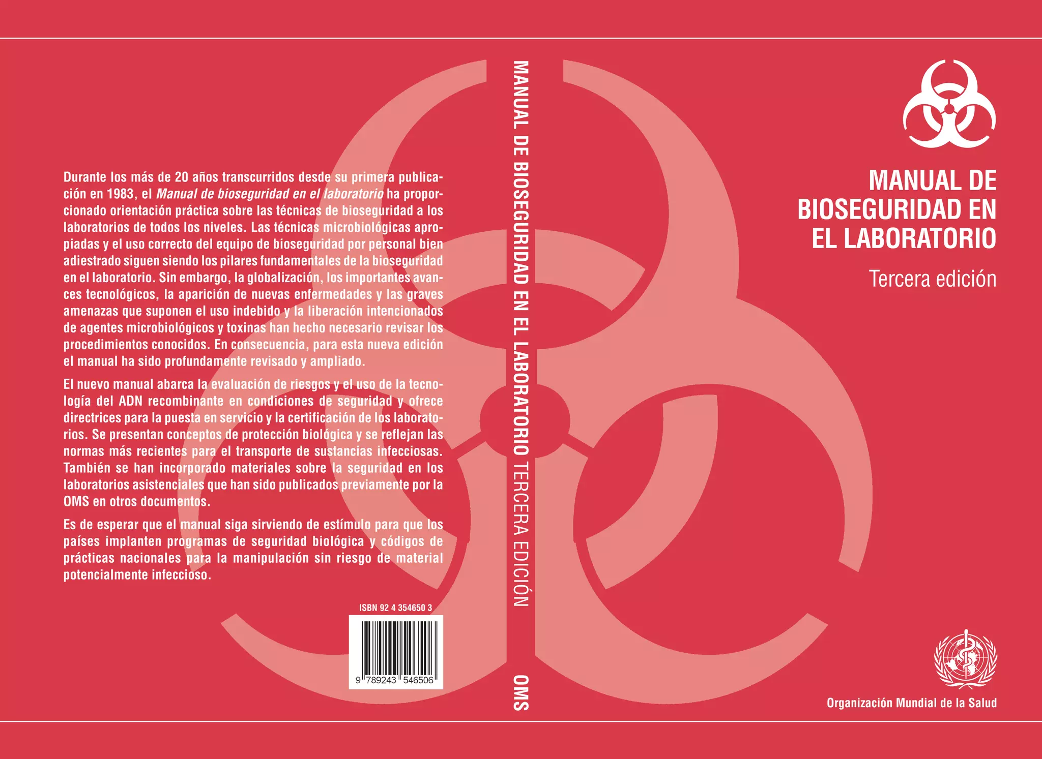 Organización Mundial de la Salud
MANUALDEBIOSEGURIDADENELLABORATORIOTERCERAEDICIÓNOMS
ISBN 92 4 354650 3
MANUAL DE
BIOSEGURIDAD EN
EL LABORATORIO
Tercera edición
Durante los más de 20 años transcurridos desde su primera publica-
ción en 1983, el Manual de bioseguridad en el laboratorio ha propor-
cionado orientación práctica sobre las técnicas de bioseguridad a los
laboratorios de todos los niveles. Las técnicas microbiológicas apro-
piadas y el uso correcto del equipo de bioseguridad por personal bien
adiestrado siguen siendo los pilares fundamentales de la bioseguridad
en el laboratorio. Sin embargo, la globalización, los importantes avan-
ces tecnológicos, la aparición de nuevas enfermedades y las graves
amenazas que suponen el uso indebido y la liberación intencionados
de agentes microbiológicos y toxinas han hecho necesario revisar los
procedimientos conocidos. En consecuencia, para esta nueva edición
el manual ha sido profundamente revisado y ampliado.
El nuevo manual abarca la evaluación de riesgos y el uso de la tecno-
logía del ADN recombinante en condiciones de seguridad y ofrece
directrices para la puesta en servicio y la certificación de los laborato-
rios. Se presentan conceptos de protección biológica y se reflejan las
normas más recientes para el transporte de sustancias infecciosas.
También se han incorporado materiales sobre la seguridad en los
laboratorios asistenciales que han sido publicados previamente por la
OMS en otros documentos.
Es de esperar que el manual siga sirviendo de estímulo para que los
países implanten programas de seguridad biológica y códigos de
prácticas nacionales para la manipulación sin riesgo de material
potencialmente infeccioso.
 