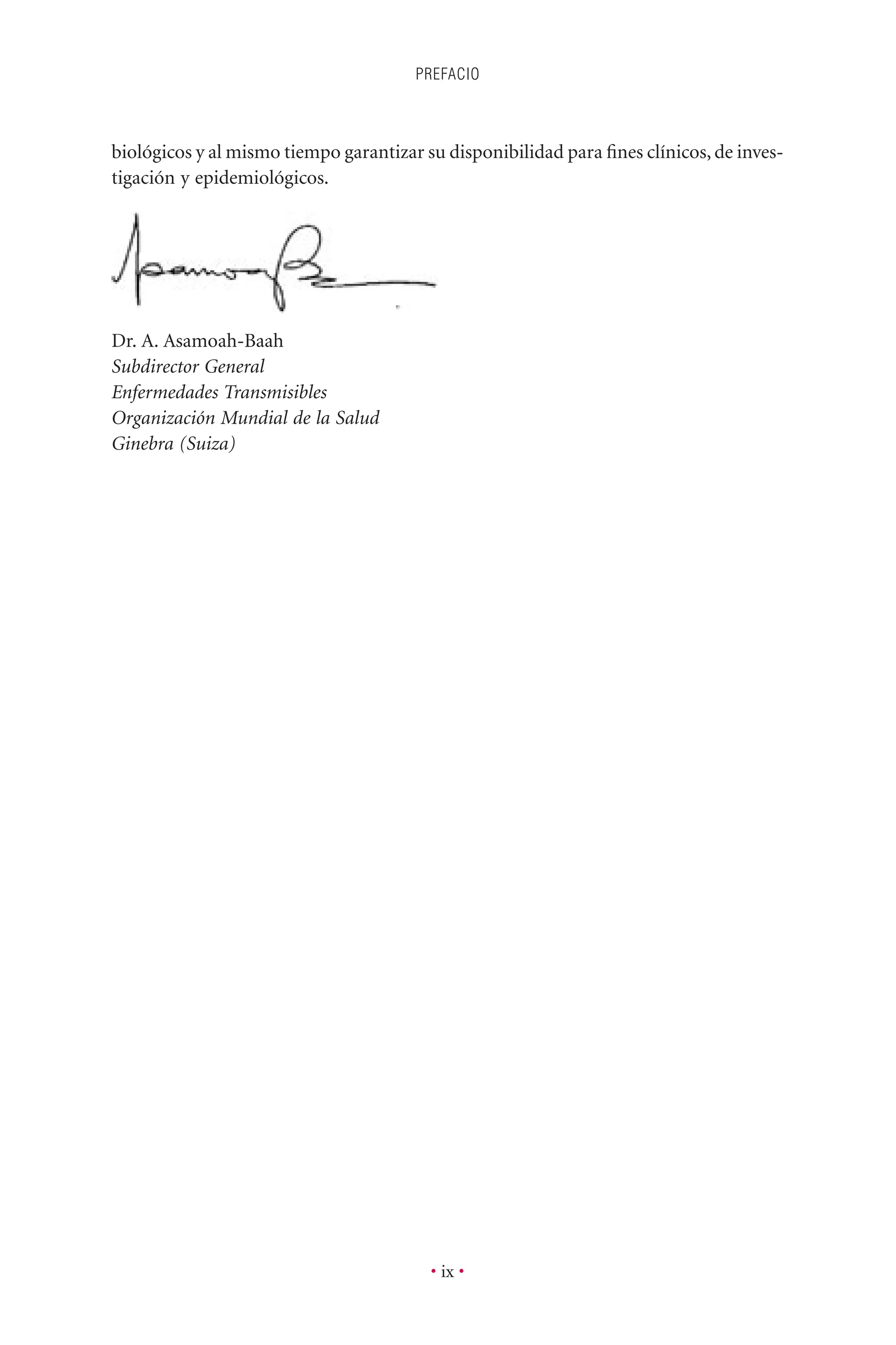 PREFACIO
• ix •
biológicos y al mismo tiempo garantizar su disponibilidad para ﬁnes clínicos, de inves-
tigación y epidemiológicos.
Dr. A. Asamoah-Baah
Subdirector General
Enfermedades Transmisibles
Organización Mundial de la Salud
Ginebra (Suiza)
 