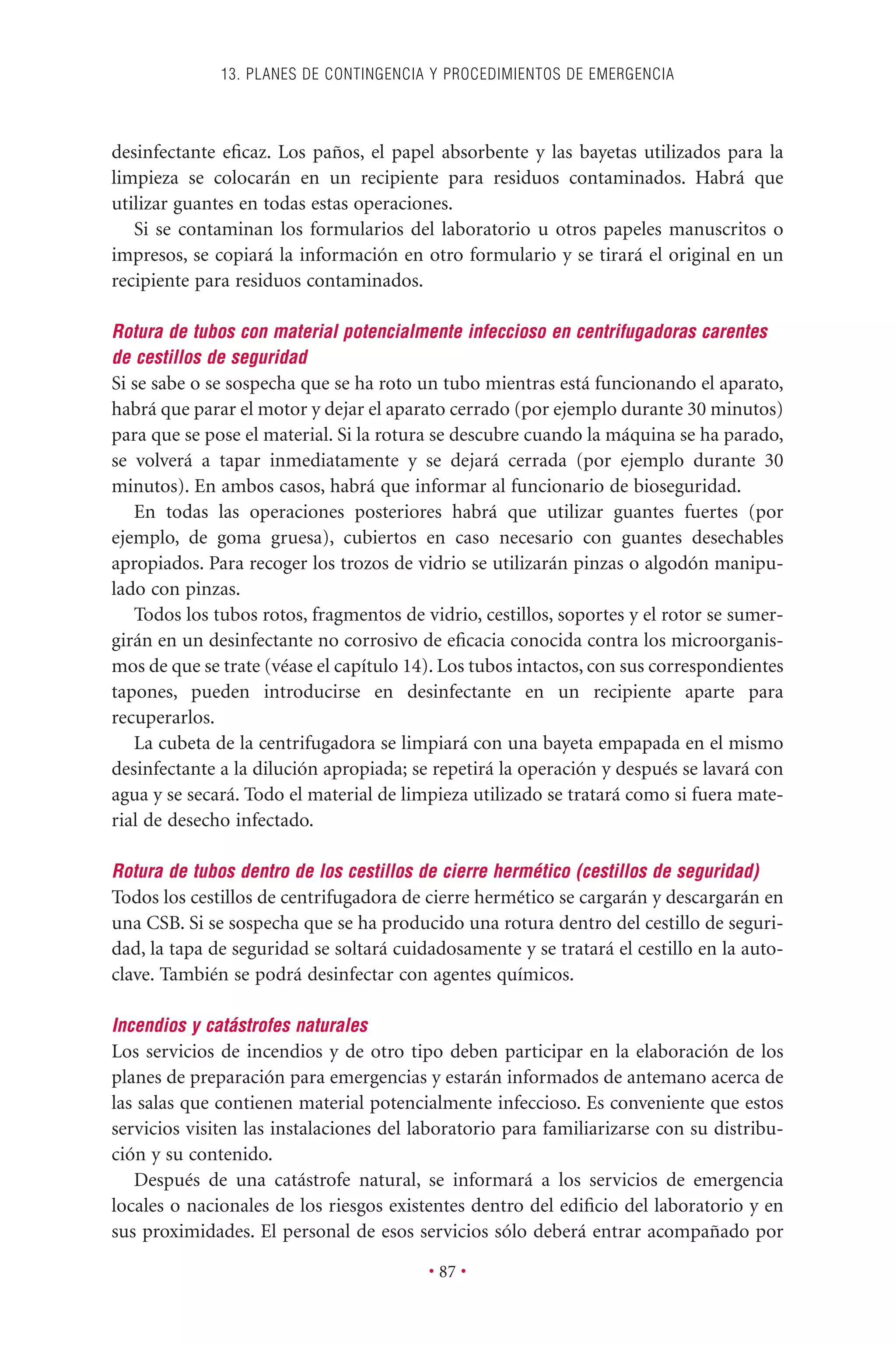 desinfectante eﬁcaz. Los paños, el papel absorbente y las bayetas utilizados para la
limpieza se colocarán en un recipiente para residuos contaminados. Habrá que
utilizar guantes en todas estas operaciones.
Si se contaminan los formularios del laboratorio u otros papeles manuscritos o
impresos, se copiará la información en otro formulario y se tirará el original en un
recipiente para residuos contaminados.
Rotura de tubos con material potencialmente infeccioso en centrifugadoras carentes
de cestillos de seguridad
Si se sabe o se sospecha que se ha roto un tubo mientras está funcionando el aparato,
habrá que parar el motor y dejar el aparato cerrado (por ejemplo durante 30 minutos)
para que se pose el material. Si la rotura se descubre cuando la máquina se ha parado,
se volverá a tapar inmediatamente y se dejará cerrada (por ejemplo durante 30
minutos). En ambos casos, habrá que informar al funcionario de bioseguridad.
En todas las operaciones posteriores habrá que utilizar guantes fuertes (por
ejemplo, de goma gruesa), cubiertos en caso necesario con guantes desechables
apropiados. Para recoger los trozos de vidrio se utilizarán pinzas o algodón manipu-
lado con pinzas.
Todos los tubos rotos, fragmentos de vidrio, cestillos, soportes y el rotor se sumer-
girán en un desinfectante no corrosivo de eﬁcacia conocida contra los microorganis-
mos de que se trate (véase el capítulo 14). Los tubos intactos, con sus correspondientes
tapones, pueden introducirse en desinfectante en un recipiente aparte para
recuperarlos.
La cubeta de la centrifugadora se limpiará con una bayeta empapada en el mismo
desinfectante a la dilución apropiada; se repetirá la operación y después se lavará con
agua y se secará. Todo el material de limpieza utilizado se tratará como si fuera mate-
rial de desecho infectado.
Rotura de tubos dentro de los cestillos de cierre hermético (cestillos de seguridad)
Todos los cestillos de centrifugadora de cierre hermético se cargarán y descargarán en
una CSB. Si se sospecha que se ha producido una rotura dentro del cestillo de seguri-
dad, la tapa de seguridad se soltará cuidadosamente y se tratará el cestillo en la auto-
clave. También se podrá desinfectar con agentes químicos.
Incendios y catástrofes naturales
Los servicios de incendios y de otro tipo deben participar en la elaboración de los
planes de preparación para emergencias y estarán informados de antemano acerca de
las salas que contienen material potencialmente infeccioso. Es conveniente que estos
servicios visiten las instalaciones del laboratorio para familiarizarse con su distribu-
ción y su contenido.
Después de una catástrofe natural, se informará a los servicios de emergencia
locales o nacionales de los riesgos existentes dentro del ediﬁcio del laboratorio y en
sus proximidades. El personal de esos servicios sólo deberá entrar acompañado por
13. PLANES DE CONTINGENCIA Y PROCEDIMIENTOS DE EMERGENCIA
• 87 •
 