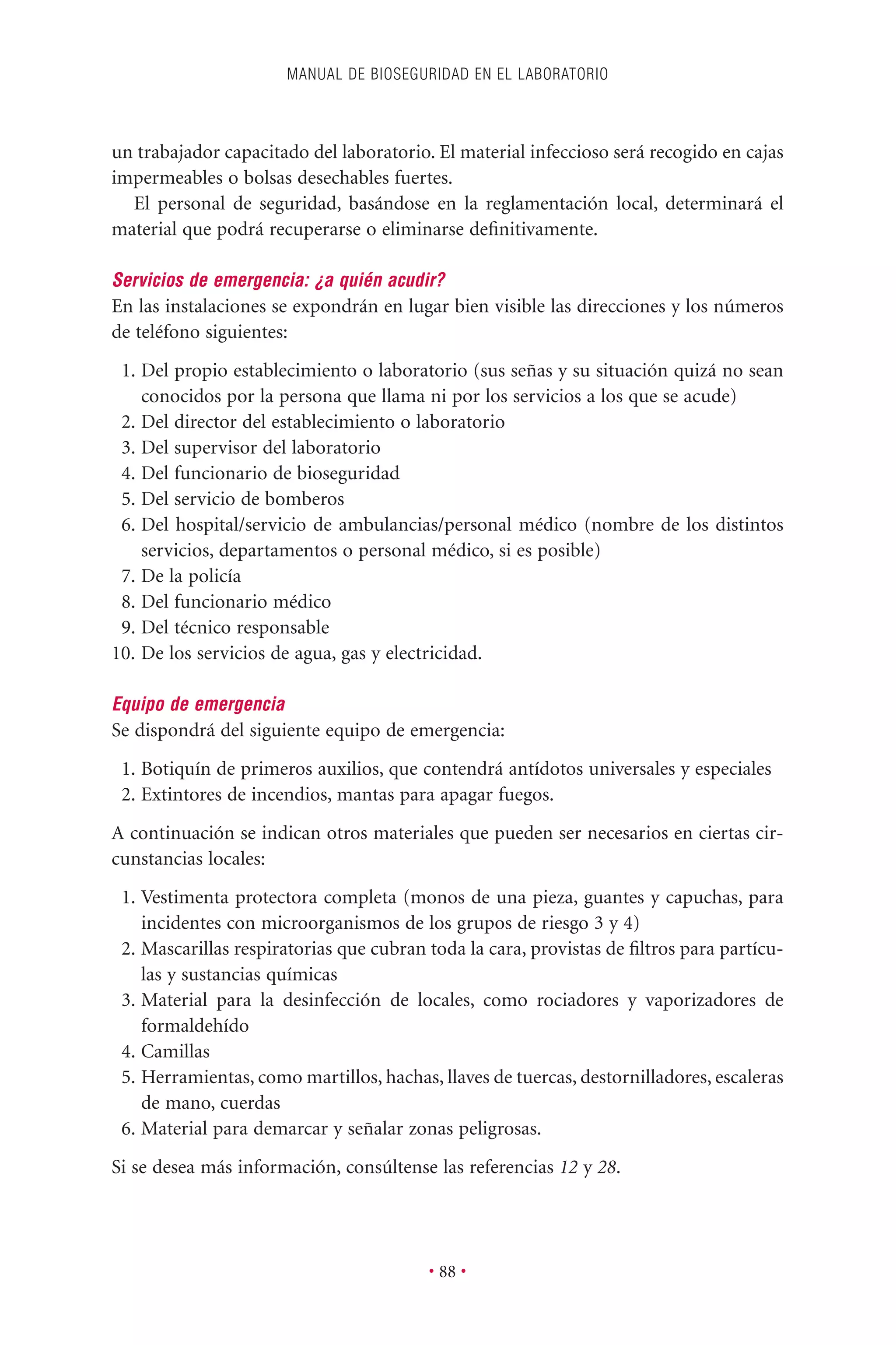 un trabajador capacitado del laboratorio. El material infeccioso será recogido en cajas
impermeables o bolsas desechables fuertes.
El personal de seguridad, basándose en la reglamentación local, determinará el
material que podrá recuperarse o eliminarse deﬁnitivamente.
Servicios de emergencia: ¿a quién acudir?
En las instalaciones se expondrán en lugar bien visible las direcciones y los números
de teléfono siguientes:
1. Del propio establecimiento o laboratorio (sus señas y su situación quizá no sean
conocidos por la persona que llama ni por los servicios a los que se acude)
2. Del director del establecimiento o laboratorio
3. Del supervisor del laboratorio
4. Del funcionario de bioseguridad
5. Del servicio de bomberos
6. Del hospital/servicio de ambulancias/personal médico (nombre de los distintos
servicios, departamentos o personal médico, si es posible)
7. De la policía
8. Del funcionario médico
9. Del técnico responsable
10. De los servicios de agua, gas y electricidad.
Equipo de emergencia
Se dispondrá del siguiente equipo de emergencia:
1. Botiquín de primeros auxilios, que contendrá antídotos universales y especiales
2. Extintores de incendios, mantas para apagar fuegos.
A continuación se indican otros materiales que pueden ser necesarios en ciertas cir-
cunstancias locales:
1. Vestimenta protectora completa (monos de una pieza, guantes y capuchas, para
incidentes con microorganismos de los grupos de riesgo 3 y 4)
2. Mascarillas respiratorias que cubran toda la cara, provistas de ﬁltros para partícu-
las y sustancias químicas
3. Material para la desinfección de locales, como rociadores y vaporizadores de
formaldehído
4. Camillas
5. Herramientas, como martillos, hachas, llaves de tuercas, destornilladores, escaleras
de mano, cuerdas
6. Material para demarcar y señalar zonas peligrosas.
Si se desea más información, consúltense las referencias 12 y 28.
MANUAL DE BIOSEGURIDAD EN EL LABORATORIO
• 88 •
 