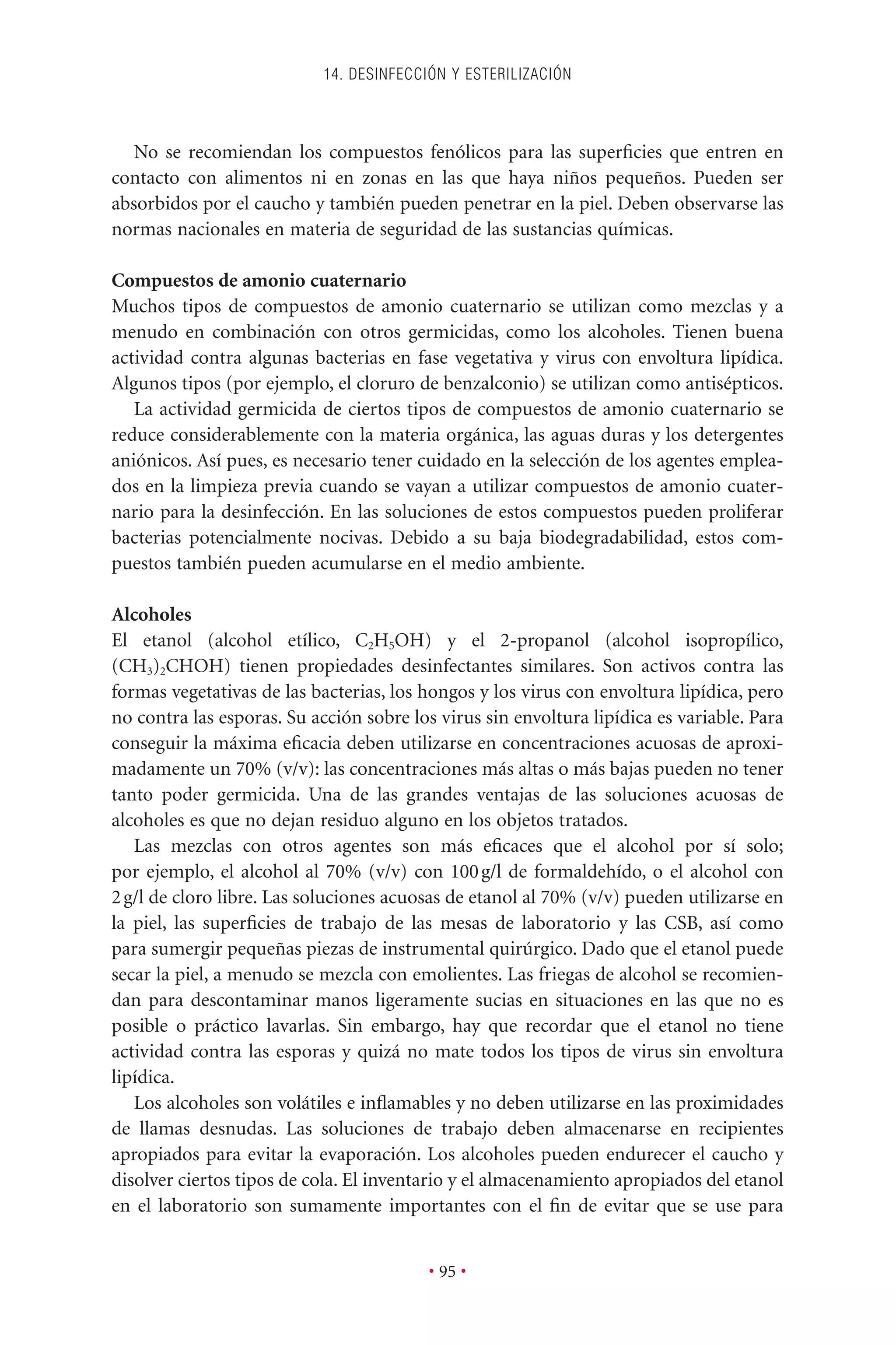 No se recomiendan los compuestos fenólicos para las superﬁcies que entren en
contacto con alimentos ni en zonas en las que haya niños pequeños. Pueden ser
absorbidos por el caucho y también pueden penetrar en la piel. Deben observarse las
normas nacionales en materia de seguridad de las sustancias químicas.
Compuestos de amonio cuaternario
Muchos tipos de compuestos de amonio cuaternario se utilizan como mezclas y a
menudo en combinación con otros germicidas, como los alcoholes. Tienen buena
actividad contra algunas bacterias en fase vegetativa y virus con envoltura lipídica.
Algunos tipos (por ejemplo, el cloruro de benzalconio) se utilizan como antisépticos.
La actividad germicida de ciertos tipos de compuestos de amonio cuaternario se
reduce considerablemente con la materia orgánica, las aguas duras y los detergentes
aniónicos. Así pues, es necesario tener cuidado en la selección de los agentes emplea-
dos en la limpieza previa cuando se vayan a utilizar compuestos de amonio cuater-
nario para la desinfección. En las soluciones de estos compuestos pueden proliferar
bacterias potencialmente nocivas. Debido a su baja biodegradabilidad, estos com-
puestos también pueden acumularse en el medio ambiente.
Alcoholes
El etanol (alcohol etílico, C2H5OH) y el 2-propanol (alcohol isopropílico,
(CH3)2CHOH) tienen propiedades desinfectantes similares. Son activos contra las
formas vegetativas de las bacterias, los hongos y los virus con envoltura lipídica, pero
no contra las esporas. Su acción sobre los virus sin envoltura lipídica es variable. Para
conseguir la máxima eﬁcacia deben utilizarse en concentraciones acuosas de aproxi-
madamente un 70% (v/v): las concentraciones más altas o más bajas pueden no tener
tanto poder germicida. Una de las grandes ventajas de las soluciones acuosas de
alcoholes es que no dejan residuo alguno en los objetos tratados.
Las mezclas con otros agentes son más eﬁcaces que el alcohol por sí solo;
por ejemplo, el alcohol al 70% (v/v) con 100g/l de formaldehído, o el alcohol con
2g/l de cloro libre. Las soluciones acuosas de etanol al 70% (v/v) pueden utilizarse en
la piel, las superﬁcies de trabajo de las mesas de laboratorio y las CSB, así como
para sumergir pequeñas piezas de instrumental quirúrgico. Dado que el etanol puede
secar la piel, a menudo se mezcla con emolientes. Las friegas de alcohol se recomien-
dan para descontaminar manos ligeramente sucias en situaciones en las que no es
posible o práctico lavarlas. Sin embargo, hay que recordar que el etanol no tiene
actividad contra las esporas y quizá no mate todos los tipos de virus sin envoltura
lipídica.
Los alcoholes son volátiles e inﬂamables y no deben utilizarse en las proximidades
de llamas desnudas. Las soluciones de trabajo deben almacenarse en recipientes
apropiados para evitar la evaporación. Los alcoholes pueden endurecer el caucho y
disolver ciertos tipos de cola. El inventario y el almacenamiento apropiados del etanol
en el laboratorio son sumamente importantes con el ﬁn de evitar que se use para
14. DESINFECCIÓN Y ESTERILIZACIÓN
• 95 •
 