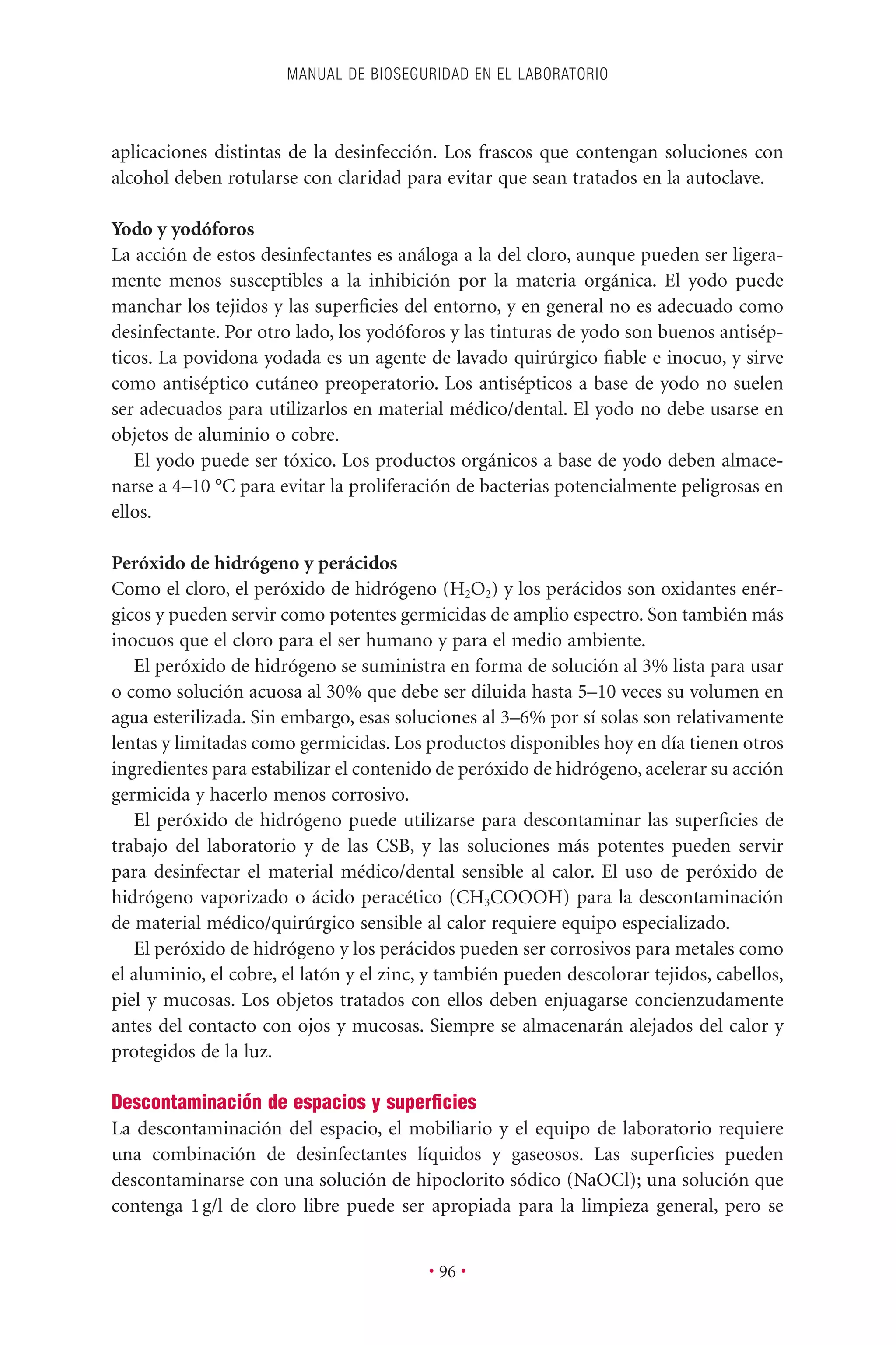aplicaciones distintas de la desinfección. Los frascos que contengan soluciones con
alcohol deben rotularse con claridad para evitar que sean tratados en la autoclave.
Yodo y yodóforos
La acción de estos desinfectantes es análoga a la del cloro, aunque pueden ser ligera-
mente menos susceptibles a la inhibición por la materia orgánica. El yodo puede
manchar los tejidos y las superﬁcies del entorno, y en general no es adecuado como
desinfectante. Por otro lado, los yodóforos y las tinturas de yodo son buenos antisép-
ticos. La povidona yodada es un agente de lavado quirúrgico ﬁable e inocuo, y sirve
como antiséptico cutáneo preoperatorio. Los antisépticos a base de yodo no suelen
ser adecuados para utilizarlos en material médico/dental. El yodo no debe usarse en
objetos de aluminio o cobre.
El yodo puede ser tóxico. Los productos orgánicos a base de yodo deben almace-
narse a 4–10 °C para evitar la proliferación de bacterias potencialmente peligrosas en
ellos.
Peróxido de hidrógeno y perácidos
Como el cloro, el peróxido de hidrógeno (H2O2) y los perácidos son oxidantes enér-
gicos y pueden servir como potentes germicidas de amplio espectro. Son también más
inocuos que el cloro para el ser humano y para el medio ambiente.
El peróxido de hidrógeno se suministra en forma de solución al 3% lista para usar
o como solución acuosa al 30% que debe ser diluida hasta 5–10 veces su volumen en
agua esterilizada. Sin embargo, esas soluciones al 3–6% por sí solas son relativamente
lentas y limitadas como germicidas. Los productos disponibles hoy en día tienen otros
ingredientes para estabilizar el contenido de peróxido de hidrógeno, acelerar su acción
germicida y hacerlo menos corrosivo.
El peróxido de hidrógeno puede utilizarse para descontaminar las superﬁcies de
trabajo del laboratorio y de las CSB, y las soluciones más potentes pueden servir
para desinfectar el material médico/dental sensible al calor. El uso de peróxido de
hidrógeno vaporizado o ácido peracético (CH3COOOH) para la descontaminación
de material médico/quirúrgico sensible al calor requiere equipo especializado.
El peróxido de hidrógeno y los perácidos pueden ser corrosivos para metales como
el aluminio, el cobre, el latón y el zinc, y también pueden descolorar tejidos, cabellos,
piel y mucosas. Los objetos tratados con ellos deben enjuagarse concienzudamente
antes del contacto con ojos y mucosas. Siempre se almacenarán alejados del calor y
protegidos de la luz.
Descontaminación de espacios y superﬁcies
La descontaminación del espacio, el mobiliario y el equipo de laboratorio requiere
una combinación de desinfectantes líquidos y gaseosos. Las superﬁcies pueden
descontaminarse con una solución de hipoclorito sódico (NaOCl); una solución que
contenga 1g/l de cloro libre puede ser apropiada para la limpieza general, pero se
MANUAL DE BIOSEGURIDAD EN EL LABORATORIO
• 96 •
 