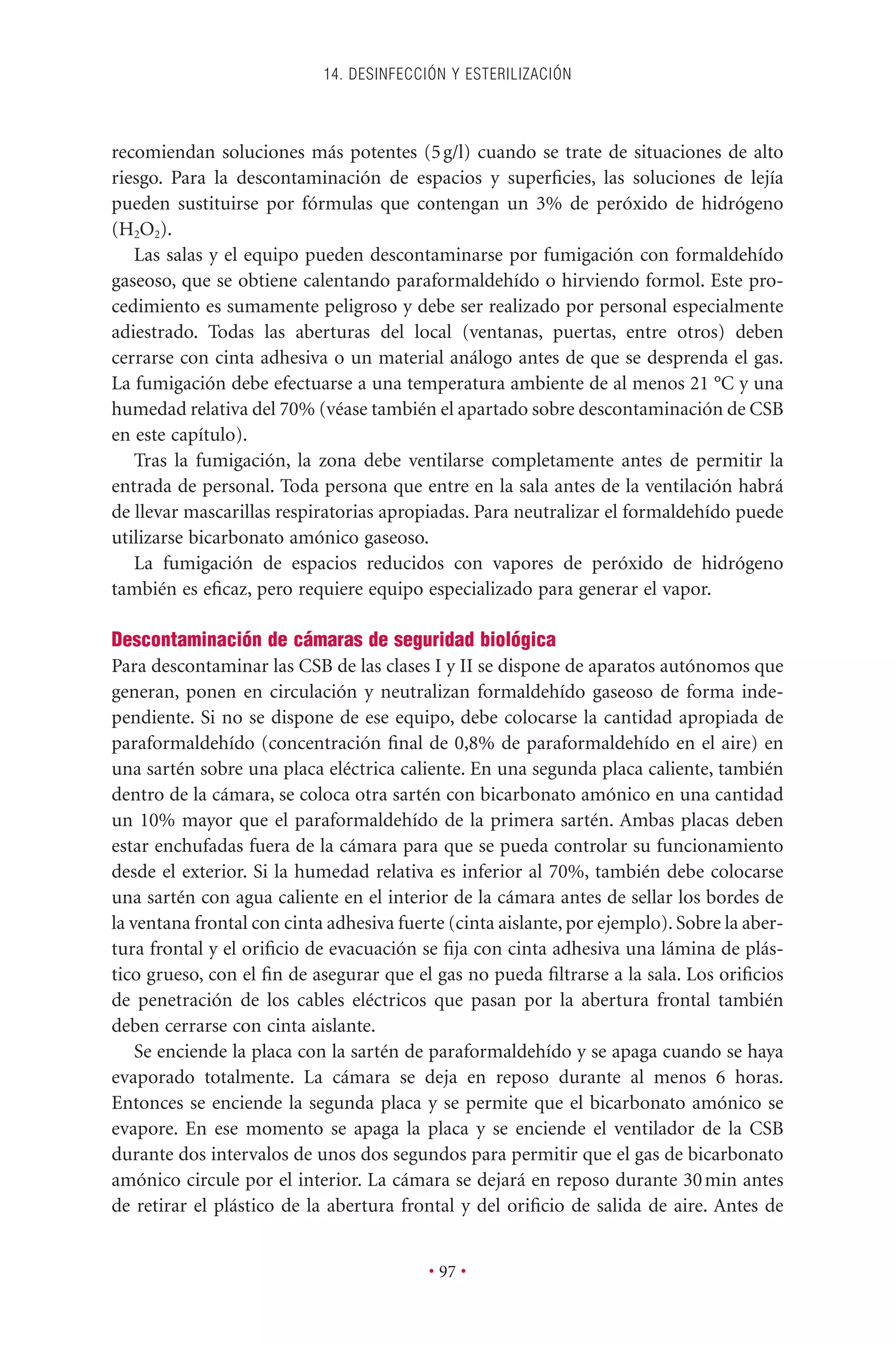 recomiendan soluciones más potentes (5g/l) cuando se trate de situaciones de alto
riesgo. Para la descontaminación de espacios y superﬁcies, las soluciones de lejía
pueden sustituirse por fórmulas que contengan un 3% de peróxido de hidrógeno
(H2O2).
Las salas y el equipo pueden descontaminarse por fumigación con formaldehído
gaseoso, que se obtiene calentando paraformaldehído o hirviendo formol. Este pro-
cedimiento es sumamente peligroso y debe ser realizado por personal especialmente
adiestrado. Todas las aberturas del local (ventanas, puertas, entre otros) deben
cerrarse con cinta adhesiva o un material análogo antes de que se desprenda el gas.
La fumigación debe efectuarse a una temperatura ambiente de al menos 21 °C y una
humedad relativa del 70% (véase también el apartado sobre descontaminación de CSB
en este capítulo).
Tras la fumigación, la zona debe ventilarse completamente antes de permitir la
entrada de personal. Toda persona que entre en la sala antes de la ventilación habrá
de llevar mascarillas respiratorias apropiadas. Para neutralizar el formaldehído puede
utilizarse bicarbonato amónico gaseoso.
La fumigación de espacios reducidos con vapores de peróxido de hidrógeno
también es eﬁcaz, pero requiere equipo especializado para generar el vapor.
Descontaminación de cámaras de seguridad biológica
Para descontaminar las CSB de las clases I y II se dispone de aparatos autónomos que
generan, ponen en circulación y neutralizan formaldehído gaseoso de forma inde-
pendiente. Si no se dispone de ese equipo, debe colocarse la cantidad apropiada de
paraformaldehído (concentración ﬁnal de 0,8% de paraformaldehído en el aire) en
una sartén sobre una placa eléctrica caliente. En una segunda placa caliente, también
dentro de la cámara, se coloca otra sartén con bicarbonato amónico en una cantidad
un 10% mayor que el paraformaldehído de la primera sartén. Ambas placas deben
estar enchufadas fuera de la cámara para que se pueda controlar su funcionamiento
desde el exterior. Si la humedad relativa es inferior al 70%, también debe colocarse
una sartén con agua caliente en el interior de la cámara antes de sellar los bordes de
la ventana frontal con cinta adhesiva fuerte (cinta aislante, por ejemplo). Sobre la aber-
tura frontal y el oriﬁcio de evacuación se ﬁja con cinta adhesiva una lámina de plás-
tico grueso, con el ﬁn de asegurar que el gas no pueda ﬁltrarse a la sala. Los oriﬁcios
de penetración de los cables eléctricos que pasan por la abertura frontal también
deben cerrarse con cinta aislante.
Se enciende la placa con la sartén de paraformaldehído y se apaga cuando se haya
evaporado totalmente. La cámara se deja en reposo durante al menos 6 horas.
Entonces se enciende la segunda placa y se permite que el bicarbonato amónico se
evapore. En ese momento se apaga la placa y se enciende el ventilador de la CSB
durante dos intervalos de unos dos segundos para permitir que el gas de bicarbonato
amónico circule por el interior. La cámara se dejará en reposo durante 30min antes
de retirar el plástico de la abertura frontal y del oriﬁcio de salida de aire. Antes de
14. DESINFECCIÓN Y ESTERILIZACIÓN
• 97 •
 