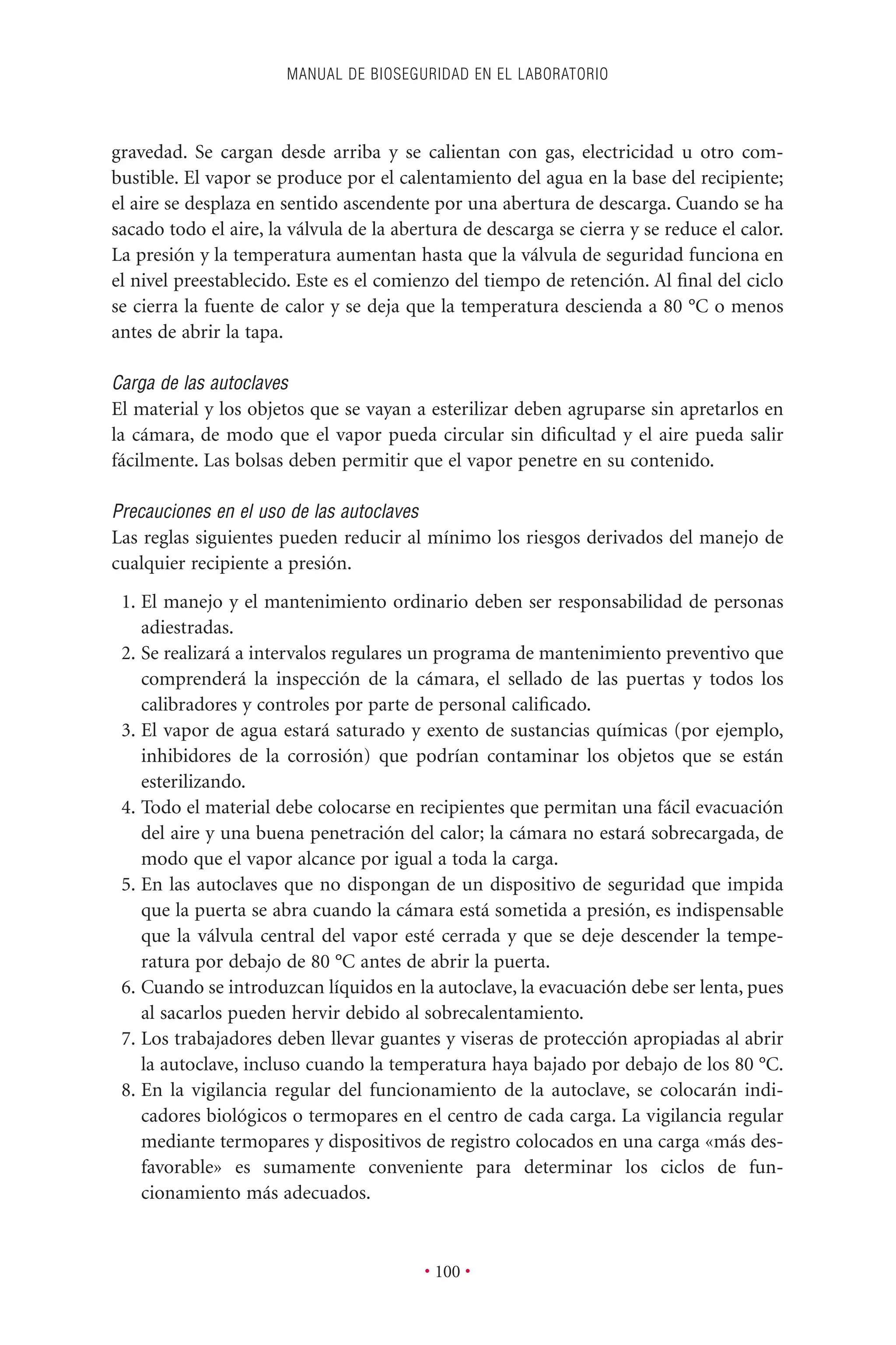 gravedad. Se cargan desde arriba y se calientan con gas, electricidad u otro com-
bustible. El vapor se produce por el calentamiento del agua en la base del recipiente;
el aire se desplaza en sentido ascendente por una abertura de descarga. Cuando se ha
sacado todo el aire, la válvula de la abertura de descarga se cierra y se reduce el calor.
La presión y la temperatura aumentan hasta que la válvula de seguridad funciona en
el nivel preestablecido. Este es el comienzo del tiempo de retención. Al ﬁnal del ciclo
se cierra la fuente de calor y se deja que la temperatura descienda a 80 °C o menos
antes de abrir la tapa.
Carga de las autoclaves
El material y los objetos que se vayan a esterilizar deben agruparse sin apretarlos en
la cámara, de modo que el vapor pueda circular sin diﬁcultad y el aire pueda salir
fácilmente. Las bolsas deben permitir que el vapor penetre en su contenido.
Precauciones en el uso de las autoclaves
Las reglas siguientes pueden reducir al mínimo los riesgos derivados del manejo de
cualquier recipiente a presión.
1. El manejo y el mantenimiento ordinario deben ser responsabilidad de personas
adiestradas.
2. Se realizará a intervalos regulares un programa de mantenimiento preventivo que
comprenderá la inspección de la cámara, el sellado de las puertas y todos los
calibradores y controles por parte de personal caliﬁcado.
3. El vapor de agua estará saturado y exento de sustancias químicas (por ejemplo,
inhibidores de la corrosión) que podrían contaminar los objetos que se están
esterilizando.
4. Todo el material debe colocarse en recipientes que permitan una fácil evacuación
del aire y una buena penetración del calor; la cámara no estará sobrecargada, de
modo que el vapor alcance por igual a toda la carga.
5. En las autoclaves que no dispongan de un dispositivo de seguridad que impida
que la puerta se abra cuando la cámara está sometida a presión, es indispensable
que la válvula central del vapor esté cerrada y que se deje descender la tempe-
ratura por debajo de 80 °C antes de abrir la puerta.
6. Cuando se introduzcan líquidos en la autoclave, la evacuación debe ser lenta, pues
al sacarlos pueden hervir debido al sobrecalentamiento.
7. Los trabajadores deben llevar guantes y viseras de protección apropiadas al abrir
la autoclave, incluso cuando la temperatura haya bajado por debajo de los 80 °C.
8. En la vigilancia regular del funcionamiento de la autoclave, se colocarán indi-
cadores biológicos o termopares en el centro de cada carga. La vigilancia regular
mediante termopares y dispositivos de registro colocados en una carga «más des-
favorable» es sumamente conveniente para determinar los ciclos de fun-
cionamiento más adecuados.
MANUAL DE BIOSEGURIDAD EN EL LABORATORIO
• 100 •
 
