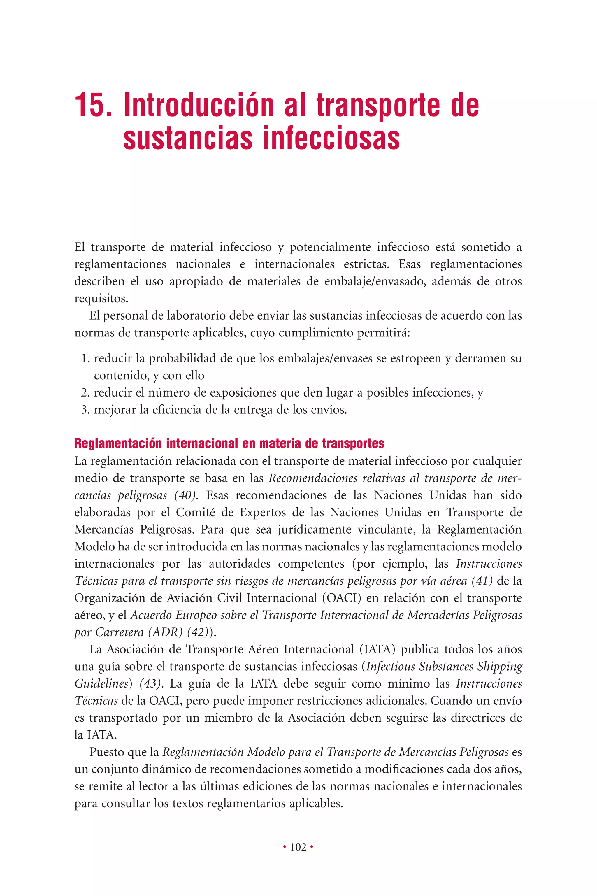 • 102 •
15. Introducción al transporte de
sustancias infecciosas
El transporte de material infeccioso y potencialmente infeccioso está sometido a
reglamentaciones nacionales e internacionales estrictas. Esas reglamentaciones
describen el uso apropiado de materiales de embalaje/envasado, además de otros
requisitos.
El personal de laboratorio debe enviar las sustancias infecciosas de acuerdo con las
normas de transporte aplicables, cuyo cumplimiento permitirá:
1. reducir la probabilidad de que los embalajes/envases se estropeen y derramen su
contenido, y con ello
2. reducir el número de exposiciones que den lugar a posibles infecciones, y
3. mejorar la eﬁciencia de la entrega de los envíos.
Reglamentación internacional en materia de transportes
La reglamentación relacionada con el transporte de material infeccioso por cualquier
medio de transporte se basa en las Recomendaciones relativas al transporte de mer-
cancías peligrosas (40). Esas recomendaciones de las Naciones Unidas han sido
elaboradas por el Comité de Expertos de las Naciones Unidas en Transporte de
Mercancías Peligrosas. Para que sea jurídicamente vinculante, la Reglamentación
Modelo ha de ser introducida en las normas nacionales y las reglamentaciones modelo
internacionales por las autoridades competentes (por ejemplo, las Instrucciones
Técnicas para el transporte sin riesgos de mercancías peligrosas por vía aérea (41) de la
Organización de Aviación Civil Internacional (OACI) en relación con el transporte
aéreo, y el Acuerdo Europeo sobre el Transporte Internacional de Mercaderías Peligrosas
por Carretera (ADR) (42)).
La Asociación de Transporte Aéreo Internacional (IATA) publica todos los años
una guía sobre el transporte de sustancias infecciosas (Infectious Substances Shipping
Guidelines) (43). La guía de la IATA debe seguir como mínimo las Instrucciones
Técnicas de la OACI, pero puede imponer restricciones adicionales. Cuando un envío
es transportado por un miembro de la Asociación deben seguirse las directrices de
la IATA.
Puesto que la Reglamentación Modelo para el Transporte de Mercancías Peligrosas es
un conjunto dinámico de recomendaciones sometido a modiﬁcaciones cada dos años,
se remite al lector a las últimas ediciones de las normas nacionales e internacionales
para consultar los textos reglamentarios aplicables.
 